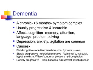Dementia
 A chronic- >6 months- symptom complex
 Usually progressive & incurable
 Affects cognition- memory, attention,
language, problem-solving
 Depression, anxiety, agitation are common
 Causes-
 Fixed cognitive- one time insult- trauma, hypoxia, stroke
 Slowly progressive- neurodegenerative- Alzhiemer’s, vascular,
hypothyroidism, Wilson’s, normal pressure hydrocephalus
 Rapidly progressive- Prion diseases- Creutzfeldt-Jakob disease
 