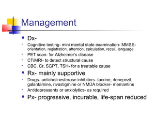 Management
 Dx-
 Cognitive testing- mini mental state examination- MMSE-
orientation, registration, attention, calculation, recall, language
 PET scan- for Alzheimer’s disease
 CT/MRI- to detect structural cause
 CBC, Cr, SGPT, TSH- for a treatable cause
 Rx- mainly supportive
 Drugs- anticholinesterase inhibitors- tacrine, donepezil,
galantamine, rivastigmine or NMDA blocker- memantine
 Antidepressants or anxiolytics- as required
 Px- progressive, incurable, life-span reduced
 