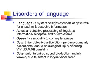 Disorders of language
 Language- a system of signs-symbols or gestures-
for encoding & decoding information
 Aphasia- defective processing of linguistic
information- receptive and/or expressive
 Speech- a modality to convey language
 Dysarthria- defective articulation- pure motor,mainly
consonants; due to neurological injury affecting
V,VII,IX,X,XII cranial n.
 Dysphonia- impaired sound production- mainly
vowels, due to defect in larynx/vocal cords
 
