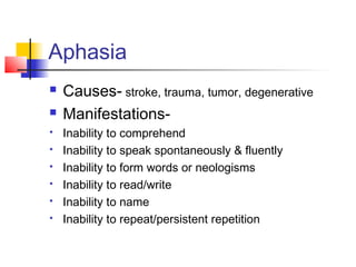 Aphasia
 Causes- stroke, trauma, tumor, degenerative
 Manifestations-
 Inability to comprehend
 Inability to speak spontaneously & fluently
 Inability to form words or neologisms
 Inability to read/write
 Inability to name
 Inability to repeat/persistent repetition
 