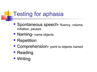 Testing for aphasia
 Spontaneous speech- fluency, volume,
initiation, pauses
 Naming- name objects
 Repetition
 Comprehension- point to objects named
 Reading
 Writing
 