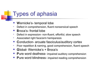 Types of aphasia
 Wernicke’s- temporal lobe
 Defect in comprehension, fluent nonsensical speech
 Broca’s- frontal lobe
 Defect in expression- non-fluent, effortful, slow speech
 Associated right face/arm hemiparesis
 Conduction- arcuate fasciculus/auditory cortex
 Poor repetition & naming, good comprehension, fluent speech
 Global- Wernicke’s + Broca’s
 Pure word deafness- impaired auditory comprehension
 Pure word blindness- impaired reading comprehension
 