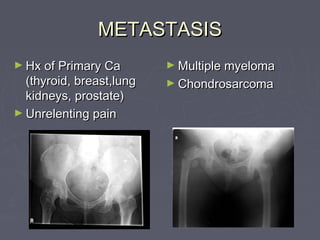 METASTASISMETASTASIS
► Hx of Primary CaHx of Primary Ca
(thyroid, breast,lung(thyroid, breast,lung
kidneys, prostate)kidneys, prostate)
► Unrelenting painUnrelenting pain
► Multiple myelomaMultiple myeloma
► ChondrosarcomaChondrosarcoma
 