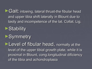 ►Gait:Gait: intoeing, lateral thrust-the fibular headintoeing, lateral thrust-the fibular head
and upper tibia shift laterally in Blount due toand upper tibia shift laterally in Blount due to
laxity and incompetence of the lat. Collat. Lig.laxity and incompetence of the lat. Collat. Lig.
►StabilityStability
►SymmetrySymmetry
►Level of fibular head,Level of fibular head, normally at thenormally at the
level of the upper tibial growth plate, while it islevel of the upper tibial growth plate, while it is
proximal in Blount, cong.longitudinal dificiencyproximal in Blount, cong.longitudinal dificiency
of the tibia and achondroplasiaof the tibia and achondroplasia
 