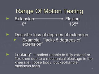 41
Range Of Motion TestingRange Of Motion Testing
► ExtensionExtension FlexionFlexion
00ºº 135º135º
► Describe loss of degrees of extensionDescribe loss of degrees of extension
► Example:Example: “lacks 5 degrees of“lacks 5 degrees of
extension”extension”
► Locking* =Locking* = patient unable to fully extend orpatient unable to fully extend or
flex knee due to a mechanical blockage in theflex knee due to a mechanical blockage in the
knee (i.e., loose body, bucket-handleknee (i.e., loose body, bucket-handle
meniscus tear)meniscus tear)
 