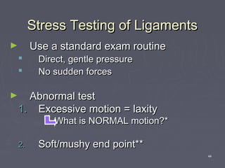 44
Stress Testing of LigamentsStress Testing of Ligaments
► Use a standard exam routineUse a standard exam routine
 Direct, gentle pressureDirect, gentle pressure
 No sudden forcesNo sudden forces
► Abnormal testAbnormal test
1.1. Excessive motion = laxityExcessive motion = laxity
What is NORMAL motion?*What is NORMAL motion?*
2.2. Soft/mushy end point**Soft/mushy end point**
 
