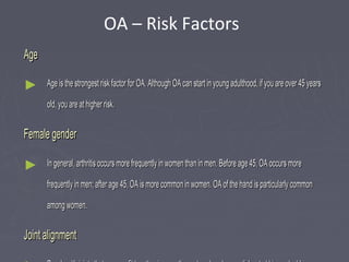 AgeAge
► Age is the strongest risk factor for OA. Although OA can start in young adulthood, if you are over 45 yearsAge is the strongest risk factor for OA. Although OA can start in young adulthood, if you are over 45 years
old, you are at higher risk.old, you are at higher risk.
Female genderFemale gender
► In general, arthritis occurs more frequently in women than in men. Before age 45, OA occurs moreIn general, arthritis occurs more frequently in women than in men. Before age 45, OA occurs more
frequently in men; after age 45, OA is more common in women. OA of the hand is particularly commonfrequently in men; after age 45, OA is more common in women. OA of the hand is particularly common
among women.among women.
Joint alignmentJoint alignment
OA – Risk Factors
 