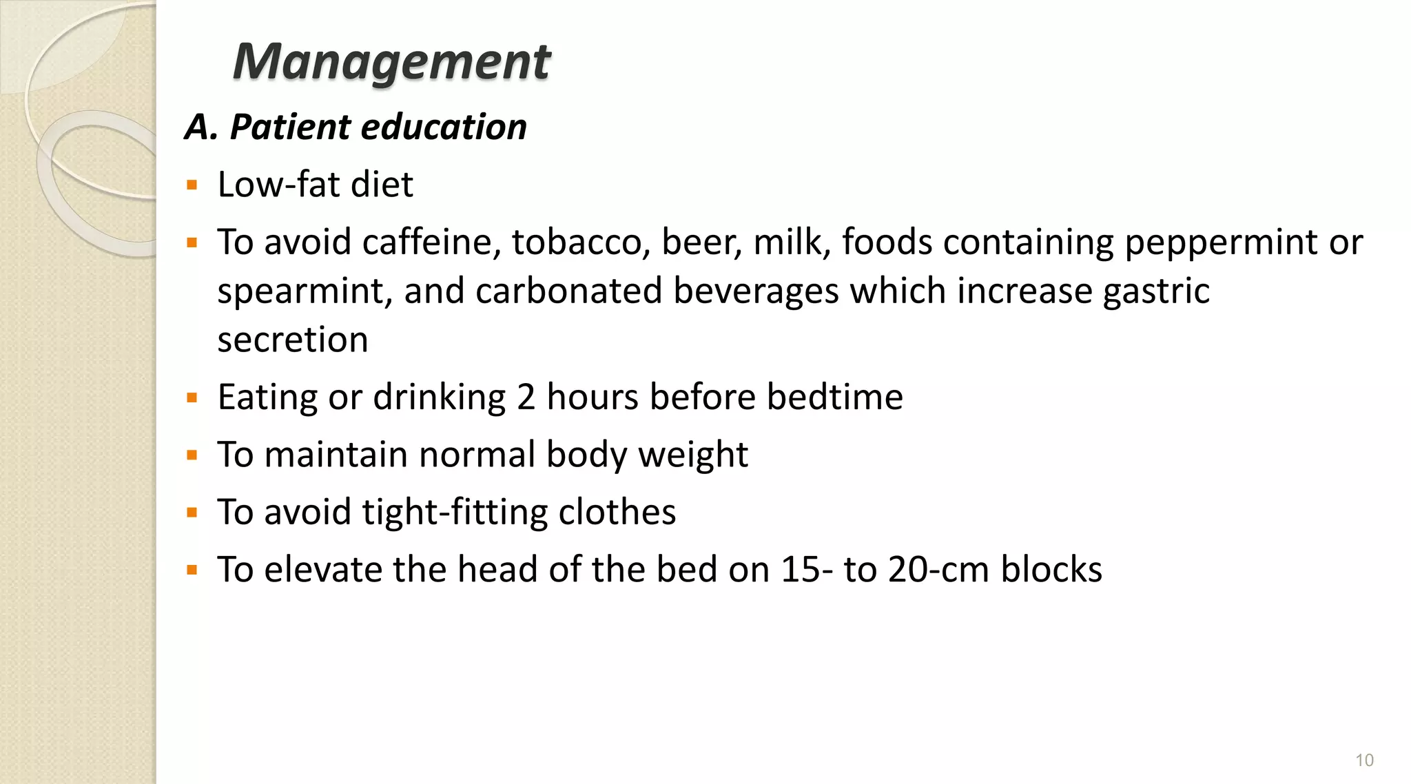 Management
A. Patient education
 Low-fat diet
 To avoid caffeine, tobacco, beer, milk, foods containing peppermint or
spearmint, and carbonated beverages which increase gastric
secretion
 Eating or drinking 2 hours before bedtime
 To maintain normal body weight
 To avoid tight-fitting clothes
 To elevate the head of the bed on 15- to 20-cm blocks
10
 