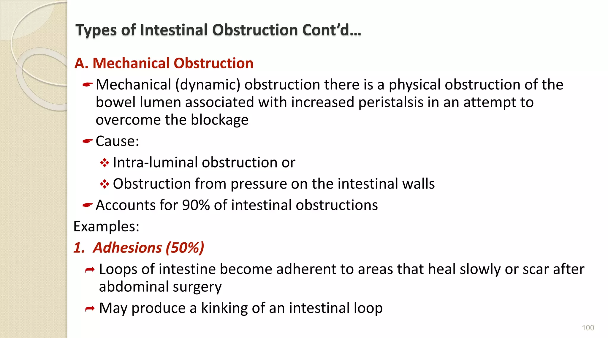 Types of Intestinal Obstruction Cont’d…
A. Mechanical Obstruction
Mechanical (dynamic) obstruction there is a physical obstruction of the
bowel lumen associated with increased peristalsis in an attempt to
overcome the blockage
Cause:
 Intra-luminal obstruction or
 Obstruction from pressure on the intestinal walls
Accounts for 90% of intestinal obstructions
Examples:
1. Adhesions (50%)
 Loops of intestine become adherent to areas that heal slowly or scar after
abdominal surgery
 May produce a kinking of an intestinal loop
100
 