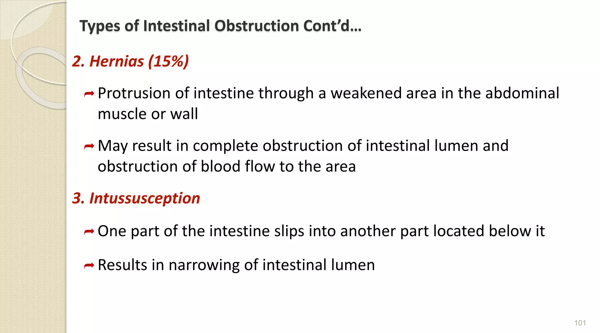 Types of Intestinal Obstruction Cont’d…
2. Hernias (15%)
Protrusion of intestine through a weakened area in the abdominal
muscle or wall
May result in complete obstruction of intestinal lumen and
obstruction of blood flow to the area
3. Intussusception
One part of the intestine slips into another part located below it
Results in narrowing of intestinal lumen
101
 