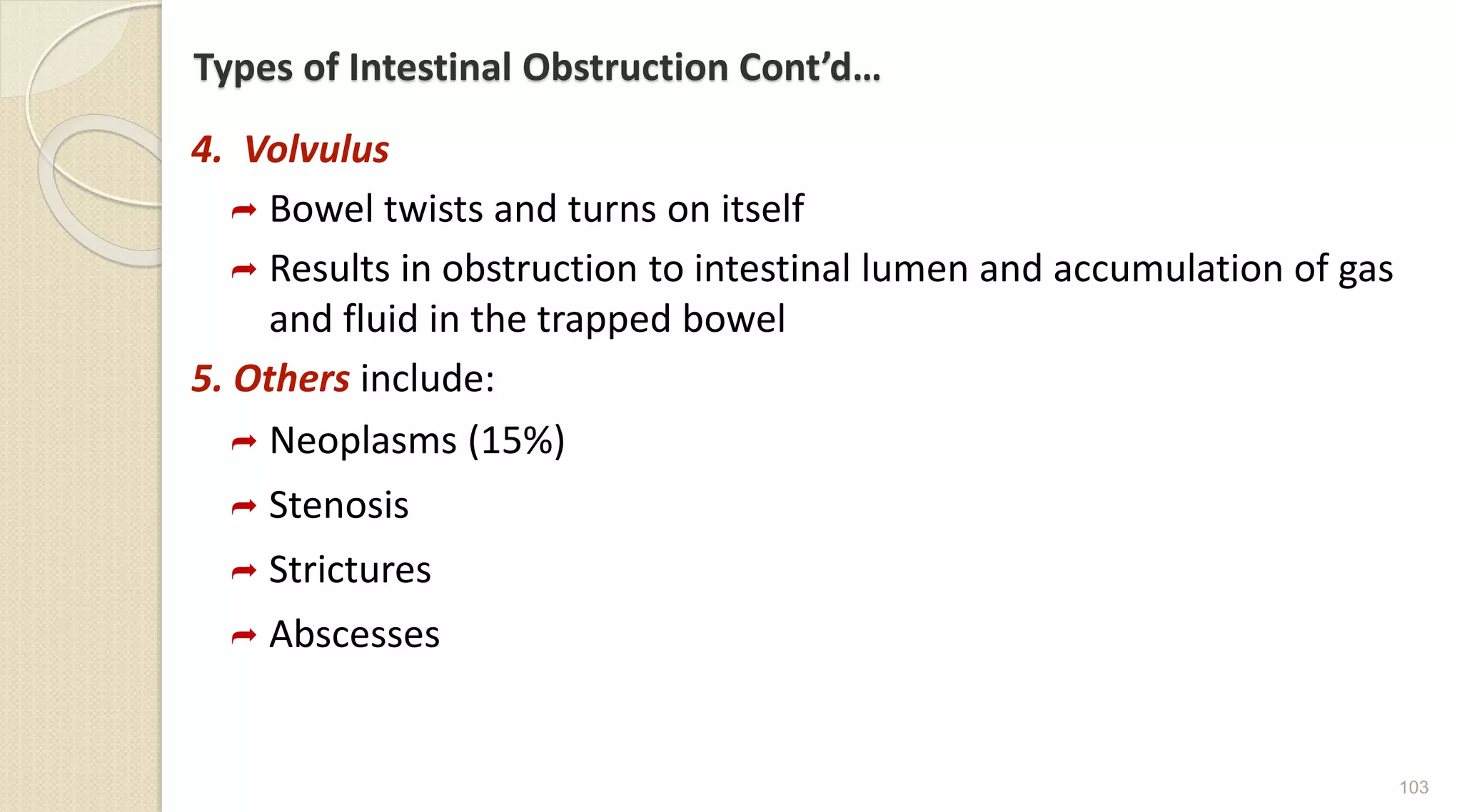 Types of Intestinal Obstruction Cont’d…
4. Volvulus
 Bowel twists and turns on itself
 Results in obstruction to intestinal lumen and accumulation of gas
and fluid in the trapped bowel
5. Others include:
 Neoplasms (15%)
 Stenosis
 Strictures
 Abscesses
103
 
