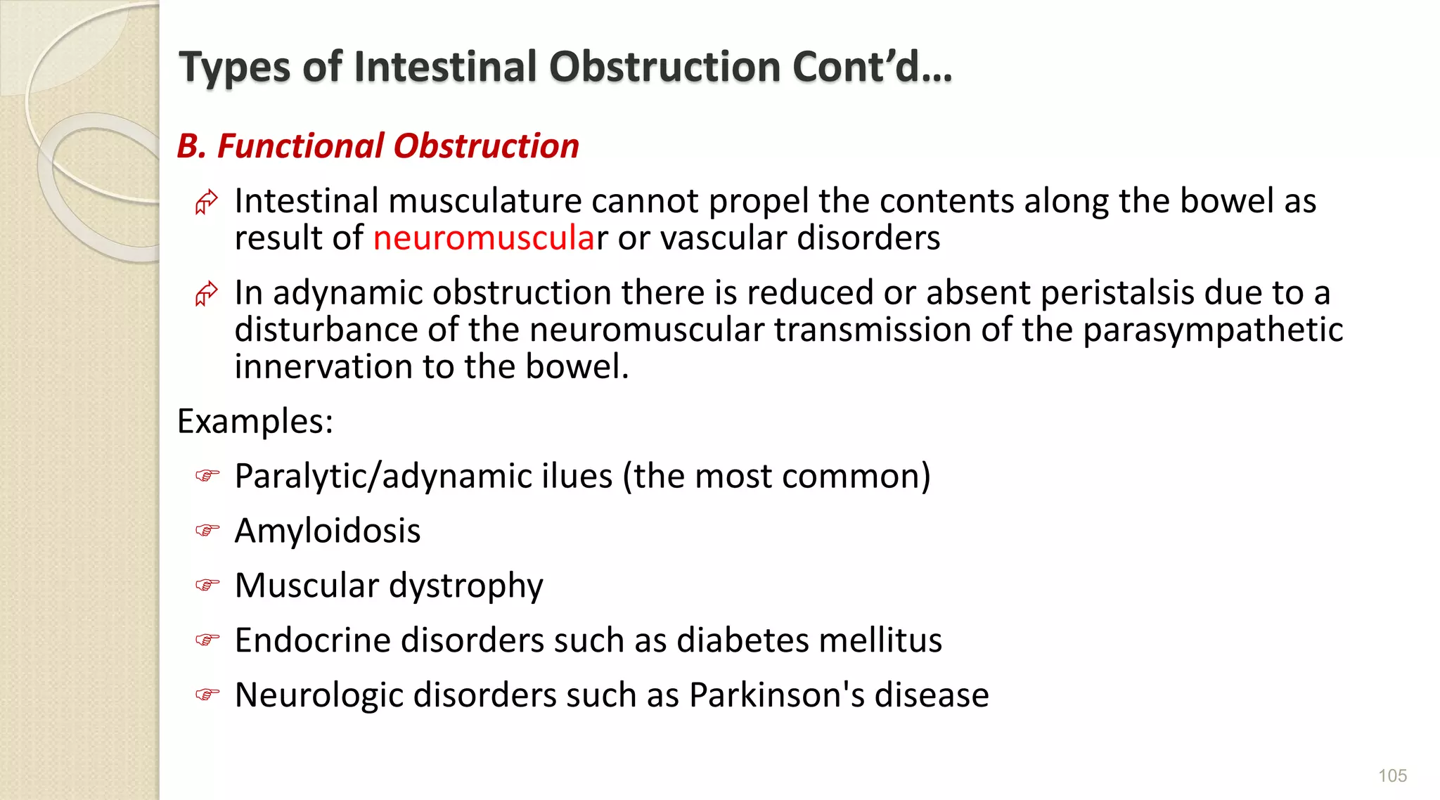 Types of Intestinal Obstruction Cont’d…
B. Functional Obstruction
 Intestinal musculature cannot propel the contents along the bowel as
result of neuromuscular or vascular disorders
 In adynamic obstruction there is reduced or absent peristalsis due to a
disturbance of the neuromuscular transmission of the parasympathetic
innervation to the bowel.
Examples:
 Paralytic/adynamic ilues (the most common)
 Amyloidosis
 Muscular dystrophy
 Endocrine disorders such as diabetes mellitus
 Neurologic disorders such as Parkinson's disease
105
 