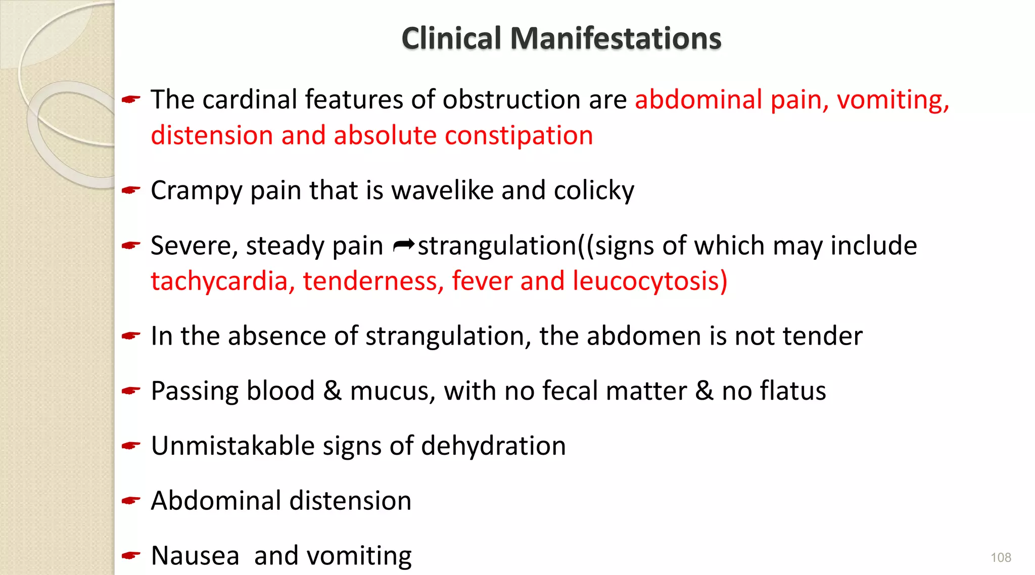 Clinical Manifestations
 The cardinal features of obstruction are abdominal pain, vomiting,
distension and absolute constipation
 Crampy pain that is wavelike and colicky
 Severe, steady pain strangulation((signs of which may include
tachycardia, tenderness, fever and leucocytosis)
 In the absence of strangulation, the abdomen is not tender
 Passing blood & mucus, with no fecal matter & no flatus
 Unmistakable signs of dehydration
 Abdominal distension
 Nausea and vomiting 108
 