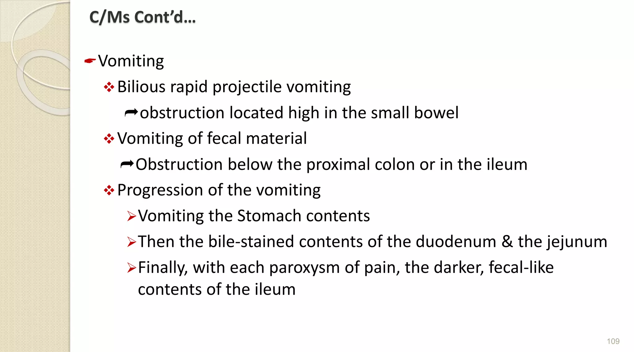 C/Ms Cont’d…
Vomiting
Bilious rapid projectile vomiting
obstruction located high in the small bowel
Vomiting of fecal material
Obstruction below the proximal colon or in the ileum
Progression of the vomiting
Vomiting the Stomach contents
Then the bile-stained contents of the duodenum & the jejunum
Finally, with each paroxysm of pain, the darker, fecal-like
contents of the ileum
109
 