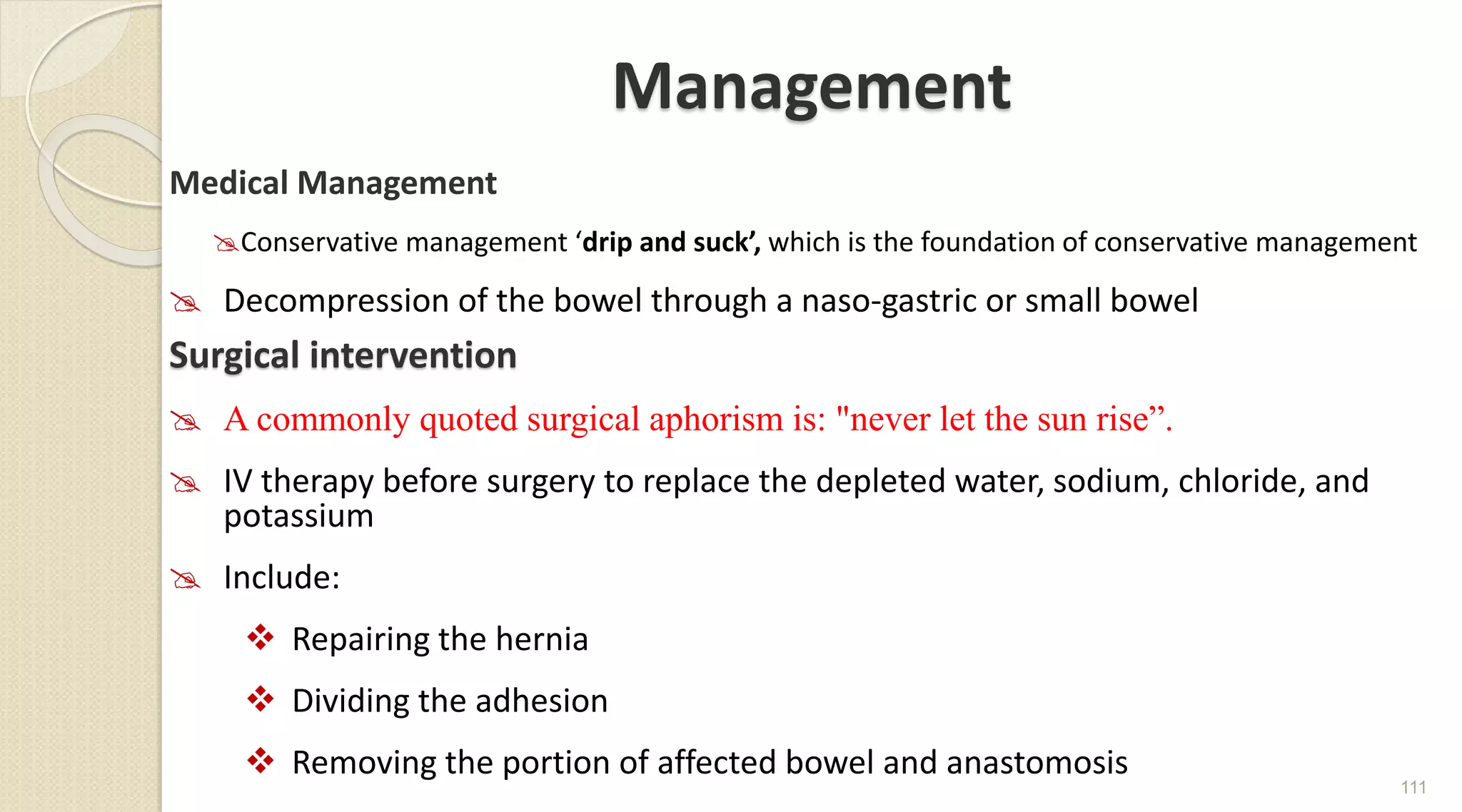 Management
Medical Management
Conservative management ‘drip and suck’, which is the foundation of conservative management
 Decompression of the bowel through a naso-gastric or small bowel
Surgical intervention
 A commonly quoted surgical aphorism is: "never let the sun rise”.
 IV therapy before surgery to replace the depleted water, sodium, chloride, and
potassium
 Include:
 Repairing the hernia
 Dividing the adhesion
 Removing the portion of affected bowel and anastomosis
111
 