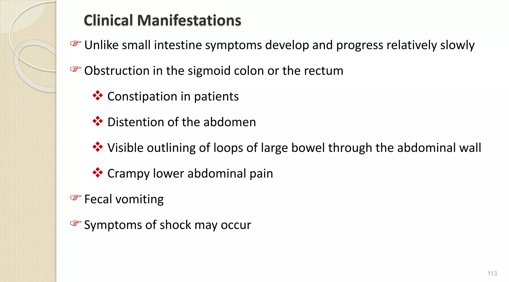 Clinical Manifestations
Unlike small intestine symptoms develop and progress relatively slowly
Obstruction in the sigmoid colon or the rectum
 Constipation in patients
 Distention of the abdomen
 Visible outlining of loops of large bowel through the abdominal wall
 Crampy lower abdominal pain
Fecal vomiting
Symptoms of shock may occur
113
 