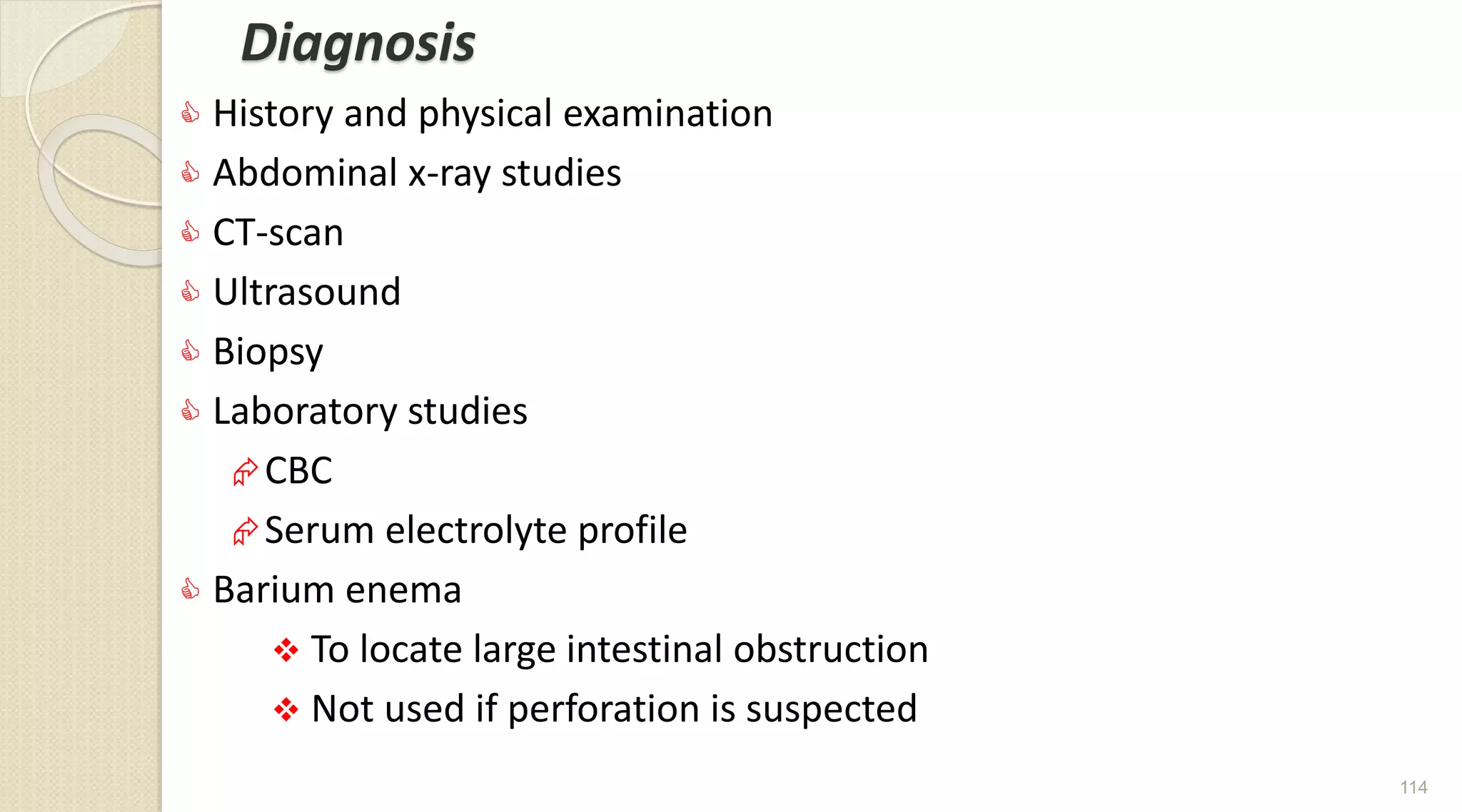 Diagnosis
 History and physical examination
 Abdominal x-ray studies
 CT-scan
 Ultrasound
 Biopsy
 Laboratory studies
CBC
Serum electrolyte profile
 Barium enema
 To locate large intestinal obstruction
 Not used if perforation is suspected
114
 
