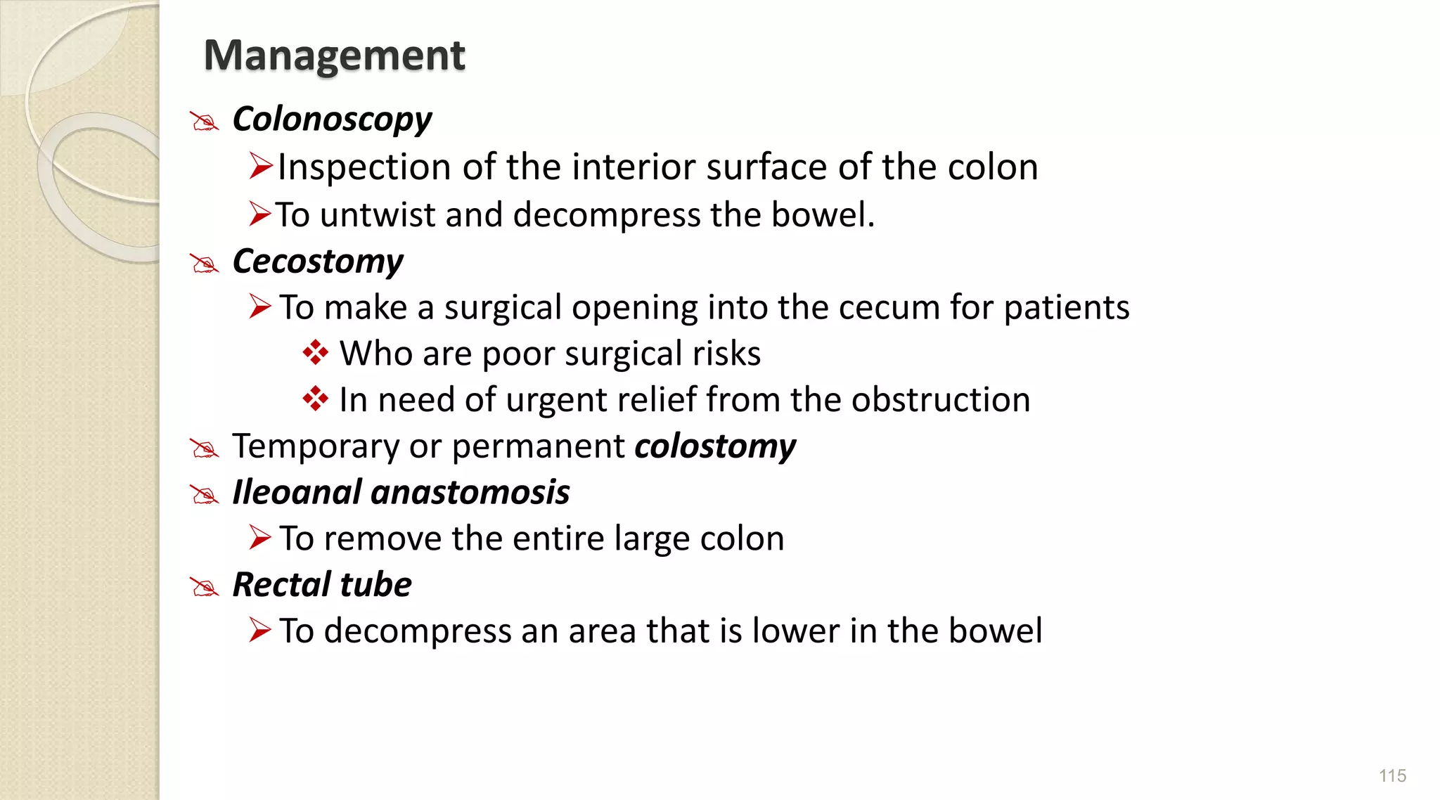 Management
 Colonoscopy
Inspection of the interior surface of the colon
To untwist and decompress the bowel.
 Cecostomy
To make a surgical opening into the cecum for patients
 Who are poor surgical risks
 In need of urgent relief from the obstruction
 Temporary or permanent colostomy
 Ileoanal anastomosis
To remove the entire large colon
 Rectal tube
To decompress an area that is lower in the bowel
115
 