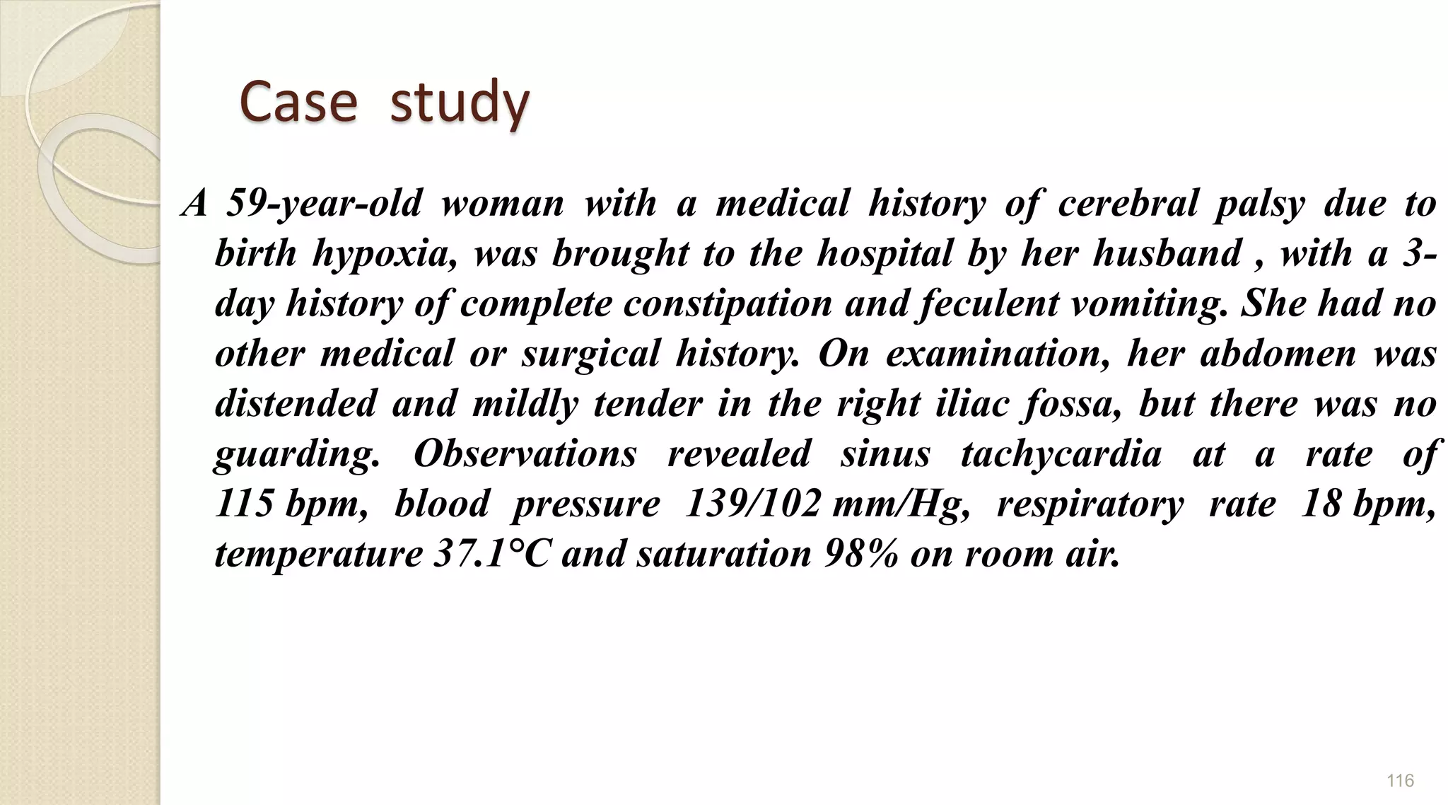 Case study
A 59-year-old woman with a medical history of cerebral palsy due to
birth hypoxia, was brought to the hospital by her husband , with a 3-
day history of complete constipation and feculent vomiting. She had no
other medical or surgical history. On examination, her abdomen was
distended and mildly tender in the right iliac fossa, but there was no
guarding. Observations revealed sinus tachycardia at a rate of
115 bpm, blood pressure 139/102 mm/Hg, respiratory rate 18 bpm,
temperature 37.1°C and saturation 98% on room air.
116
 