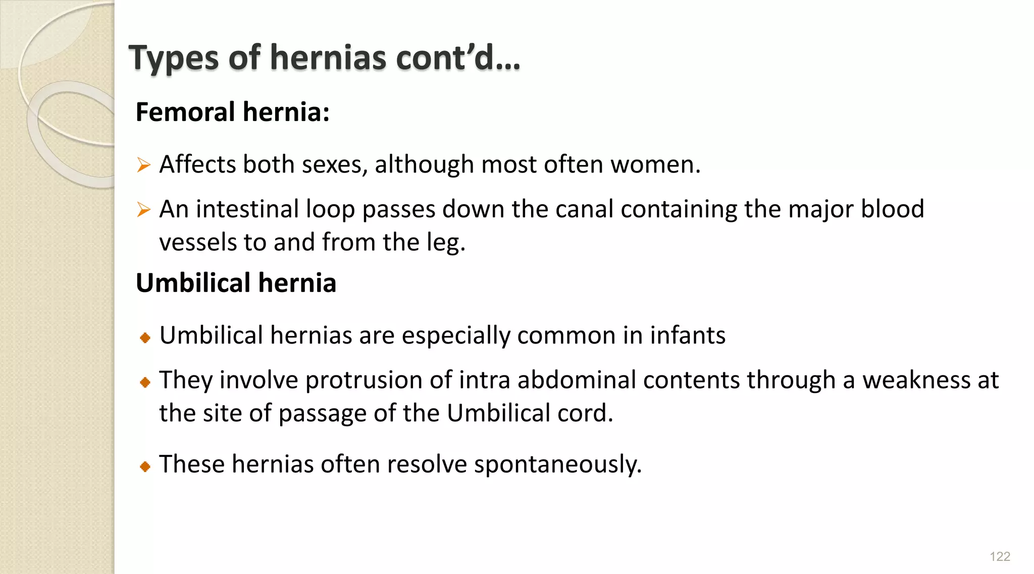 Types of hernias cont’d…
Femoral hernia:
 Affects both sexes, although most often women.
 An intestinal loop passes down the canal containing the major blood
vessels to and from the leg.
Umbilical hernia
Umbilical hernias are especially common in infants
They involve protrusion of intra abdominal contents through a weakness at
the site of passage of the Umbilical cord.
These hernias often resolve spontaneously.
122
 