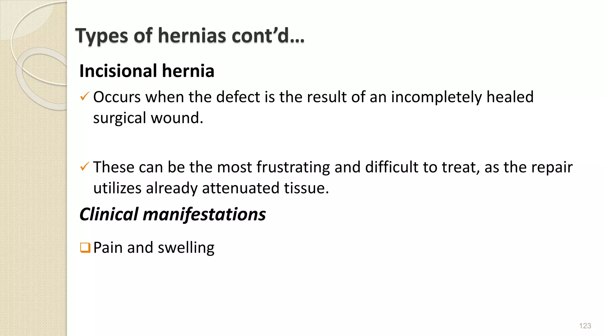 Types of hernias cont’d…
Incisional hernia
 Occurs when the defect is the result of an incompletely healed
surgical wound.
 These can be the most frustrating and difficult to treat, as the repair
utilizes already attenuated tissue.
Clinical manifestations
Pain and swelling
123
 