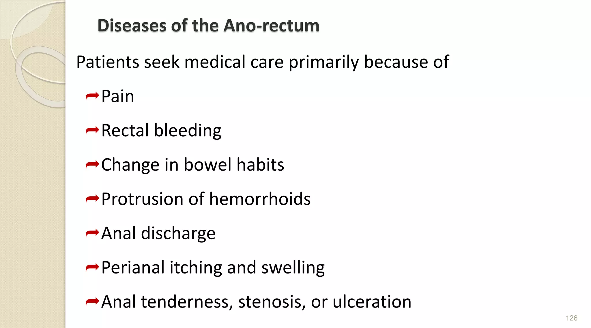 Diseases of the Ano-rectum
Patients seek medical care primarily because of
Pain
Rectal bleeding
Change in bowel habits
Protrusion of hemorrhoids
Anal discharge
Perianal itching and swelling
Anal tenderness, stenosis, or ulceration
126
 