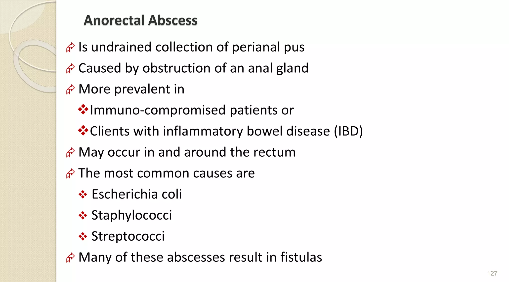 Anorectal Abscess
 Is undrained collection of perianal pus
 Caused by obstruction of an anal gland
 More prevalent in
Immuno-compromised patients or
Clients with inflammatory bowel disease (IBD)
 May occur in and around the rectum
 The most common causes are
 Escherichia coli
 Staphylococci
 Streptococci
 Many of these abscesses result in fistulas
127
 