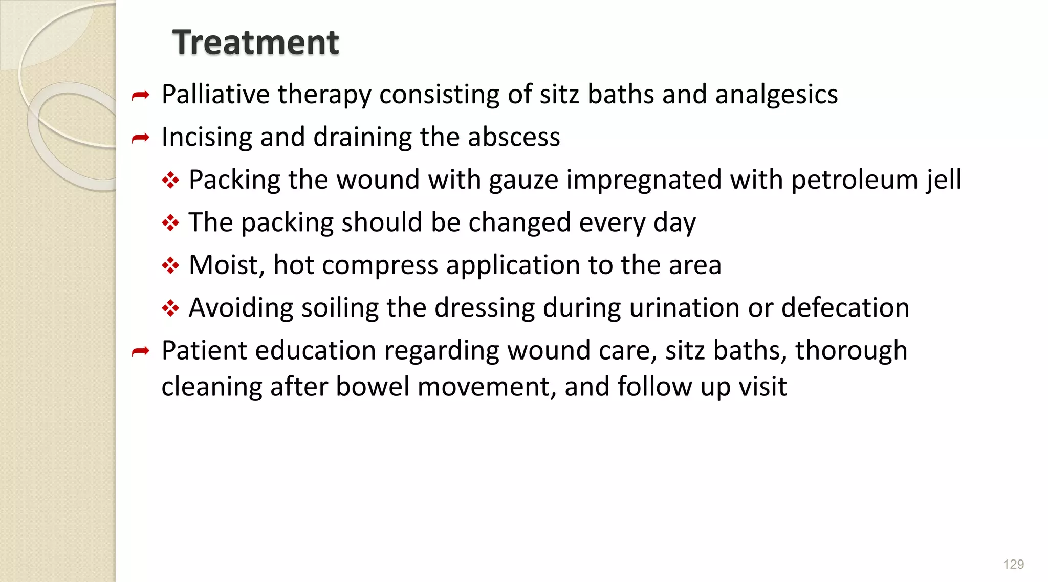 Treatment
 Palliative therapy consisting of sitz baths and analgesics
 Incising and draining the abscess
 Packing the wound with gauze impregnated with petroleum jell
 The packing should be changed every day
 Moist, hot compress application to the area
 Avoiding soiling the dressing during urination or defecation
 Patient education regarding wound care, sitz baths, thorough
cleaning after bowel movement, and follow up visit
129
 