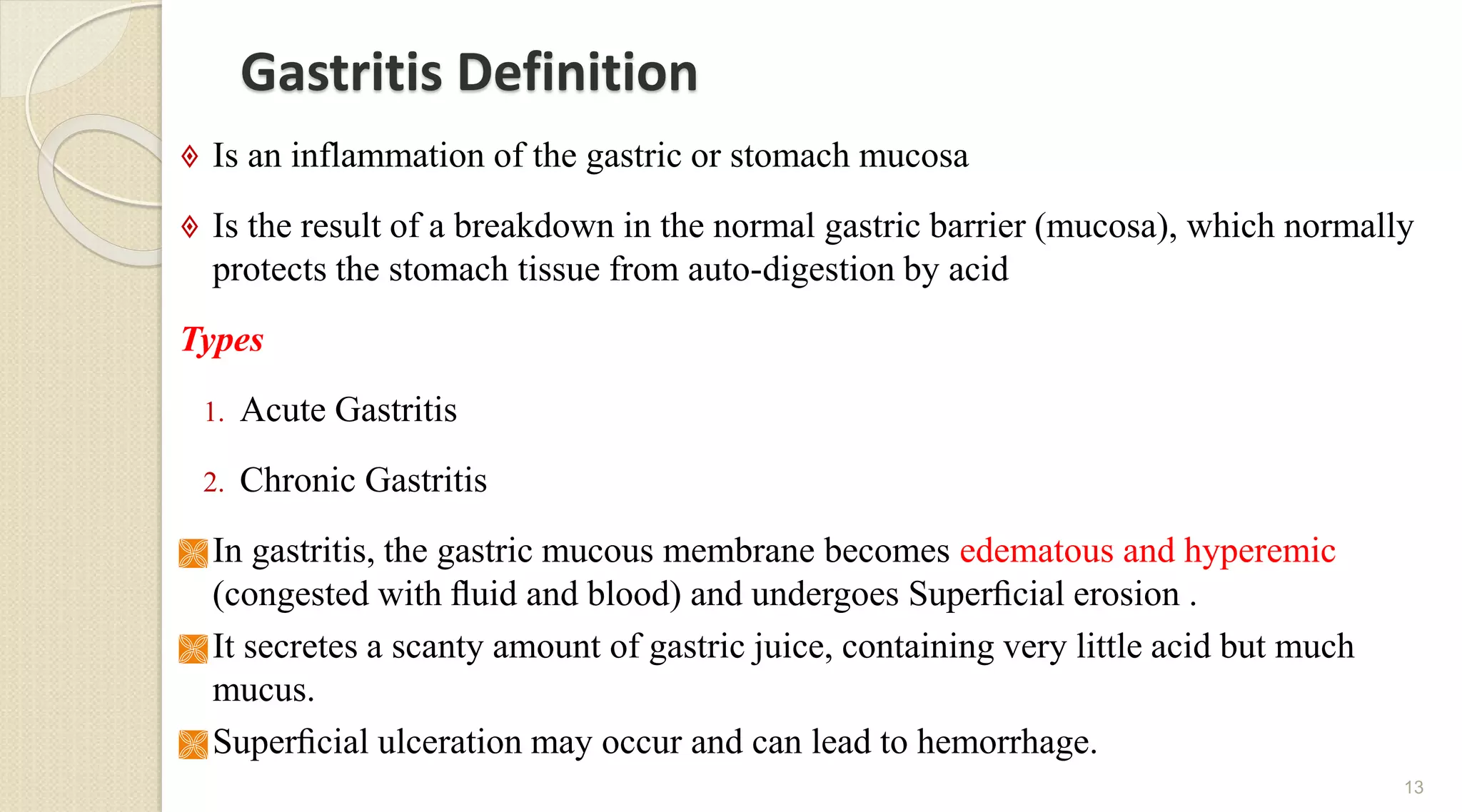Gastritis Definition
 Is an inflammation of the gastric or stomach mucosa
 Is the result of a breakdown in the normal gastric barrier (mucosa), which normally
protects the stomach tissue from auto-digestion by acid
Types
1. Acute Gastritis
2. Chronic Gastritis
 In gastritis, the gastric mucous membrane becomes edematous and hyperemic
(congested with ﬂuid and blood) and undergoes Superﬁcial erosion .
 It secretes a scanty amount of gastric juice, containing very little acid but much
mucus.
 Superﬁcial ulceration may occur and can lead to hemorrhage.
13
 