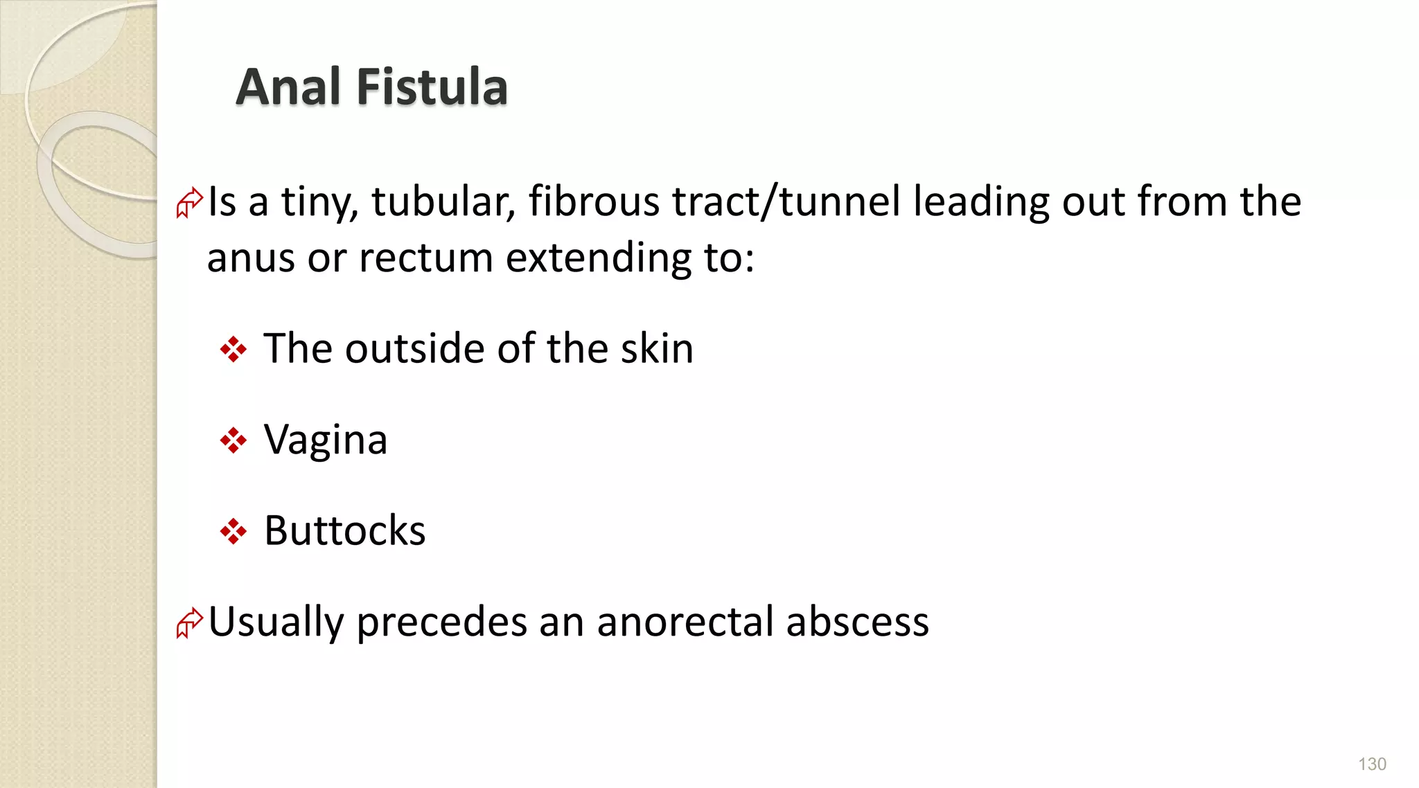 Anal Fistula
Is a tiny, tubular, fibrous tract/tunnel leading out from the
anus or rectum extending to:
 The outside of the skin
 Vagina
 Buttocks
Usually precedes an anorectal abscess
130
 