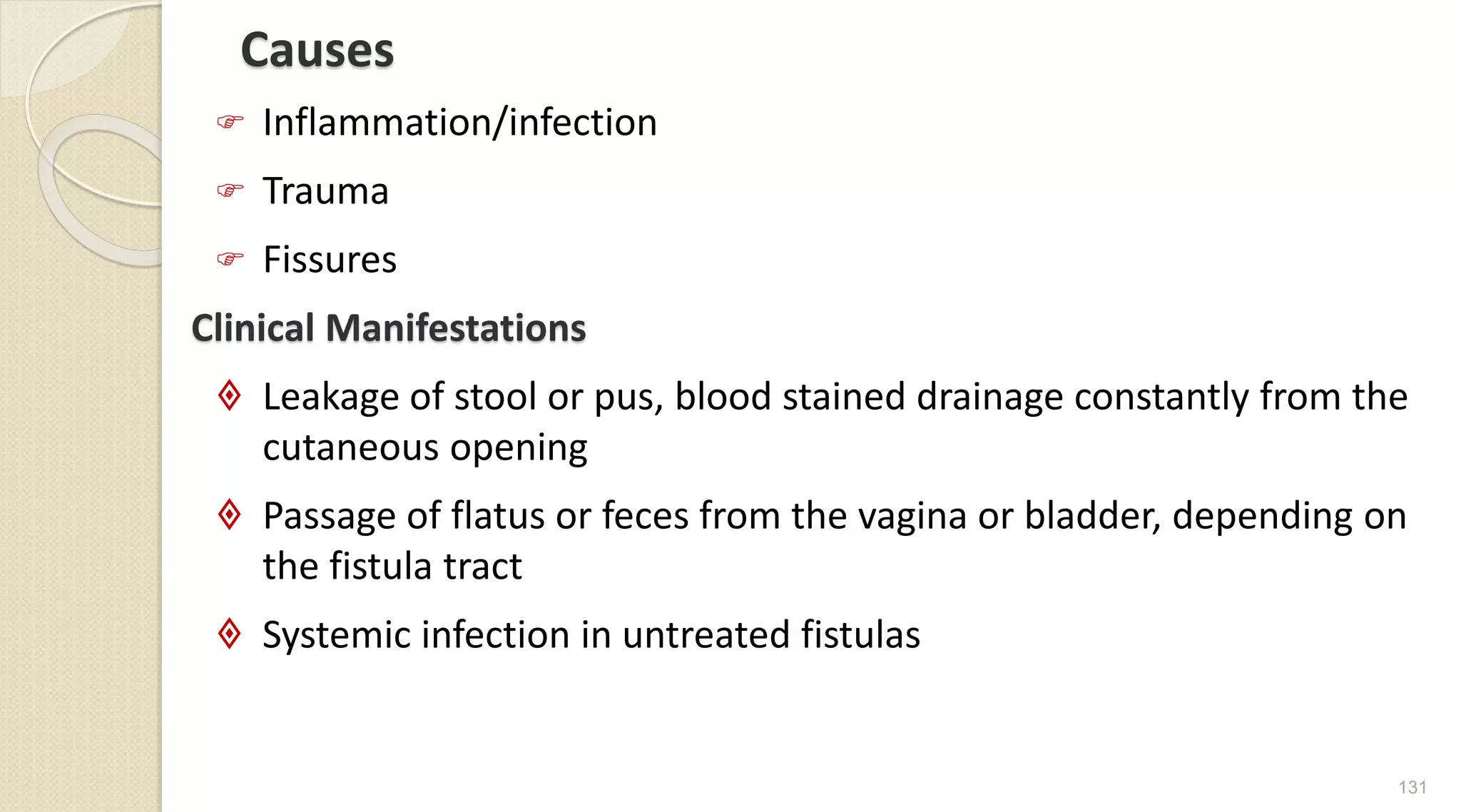 Causes
 Inflammation/infection
 Trauma
 Fissures
Clinical Manifestations
 Leakage of stool or pus, blood stained drainage constantly from the
cutaneous opening
 Passage of flatus or feces from the vagina or bladder, depending on
the fistula tract
 Systemic infection in untreated fistulas
131
 