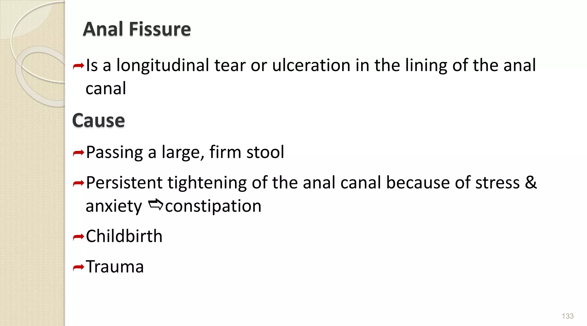Anal Fissure
Is a longitudinal tear or ulceration in the lining of the anal
canal
Cause
Passing a large, firm stool
Persistent tightening of the anal canal because of stress &
anxiety constipation
Childbirth
Trauma
133
 
