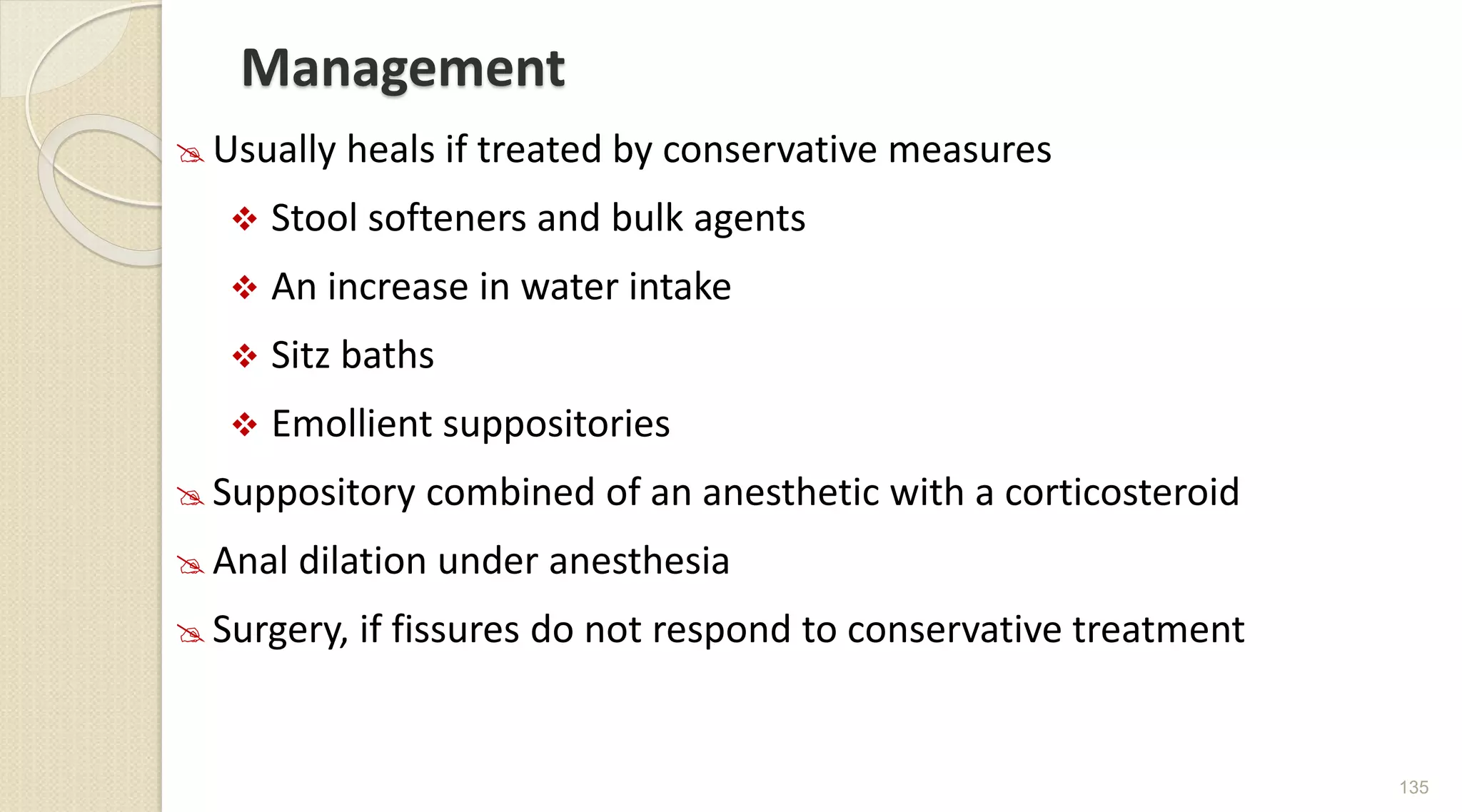 Management
 Usually heals if treated by conservative measures
 Stool softeners and bulk agents
 An increase in water intake
 Sitz baths
 Emollient suppositories
 Suppository combined of an anesthetic with a corticosteroid
 Anal dilation under anesthesia
 Surgery, if fissures do not respond to conservative treatment
135
 