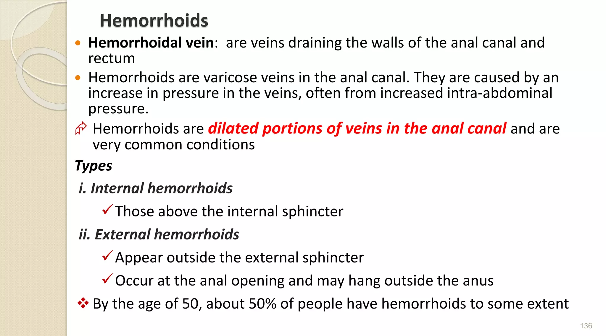 Hemorrhoids
 Hemorrhoidal vein: are veins draining the walls of the anal canal and
rectum
 Hemorrhoids are varicose veins in the anal canal. They are caused by an
increase in pressure in the veins, often from increased intra-abdominal
pressure.
 Hemorrhoids are dilated portions of veins in the anal canal and are
very common conditions
Types
i. Internal hemorrhoids
Those above the internal sphincter
ii. External hemorrhoids
Appear outside the external sphincter
Occur at the anal opening and may hang outside the anus
 By the age of 50, about 50% of people have hemorrhoids to some extent
136
 