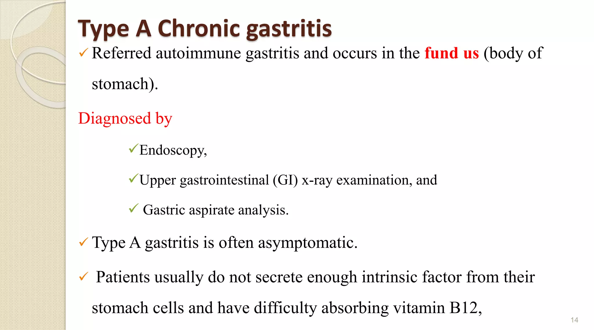 Type A Chronic gastritis
 Referred autoimmune gastritis and occurs in the fund us (body of
stomach).
Diagnosed by
Endoscopy,
Upper gastrointestinal (GI) x-ray examination, and
 Gastric aspirate analysis.
 Type A gastritis is often asymptomatic.
 Patients usually do not secrete enough intrinsic factor from their
stomach cells and have difficulty absorbing vitamin B12,
14
 