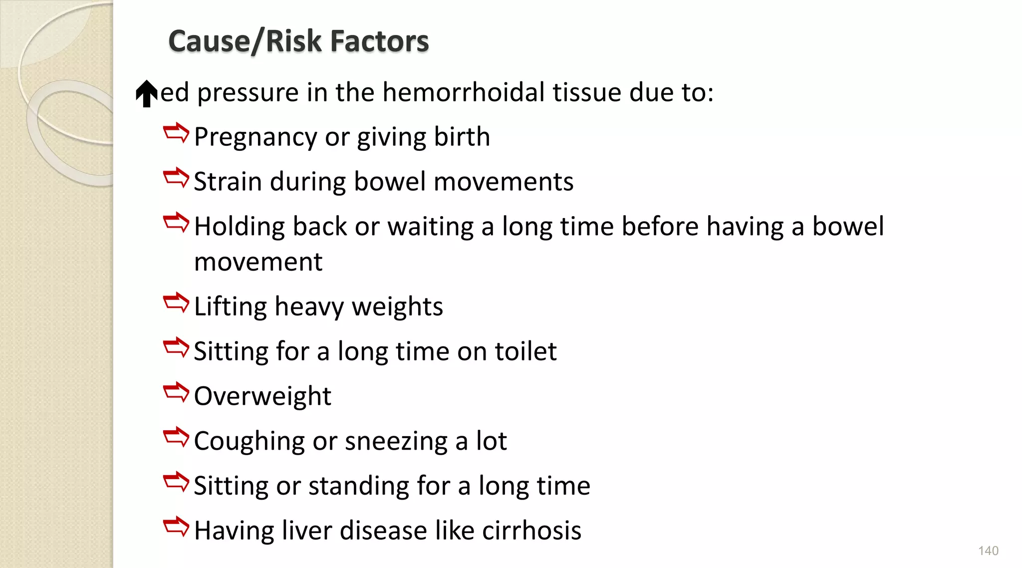 Cause/Risk Factors
ed pressure in the hemorrhoidal tissue due to:
Pregnancy or giving birth
Strain during bowel movements
Holding back or waiting a long time before having a bowel
movement
Lifting heavy weights
Sitting for a long time on toilet
Overweight
Coughing or sneezing a lot
Sitting or standing for a long time
Having liver disease like cirrhosis
140
 