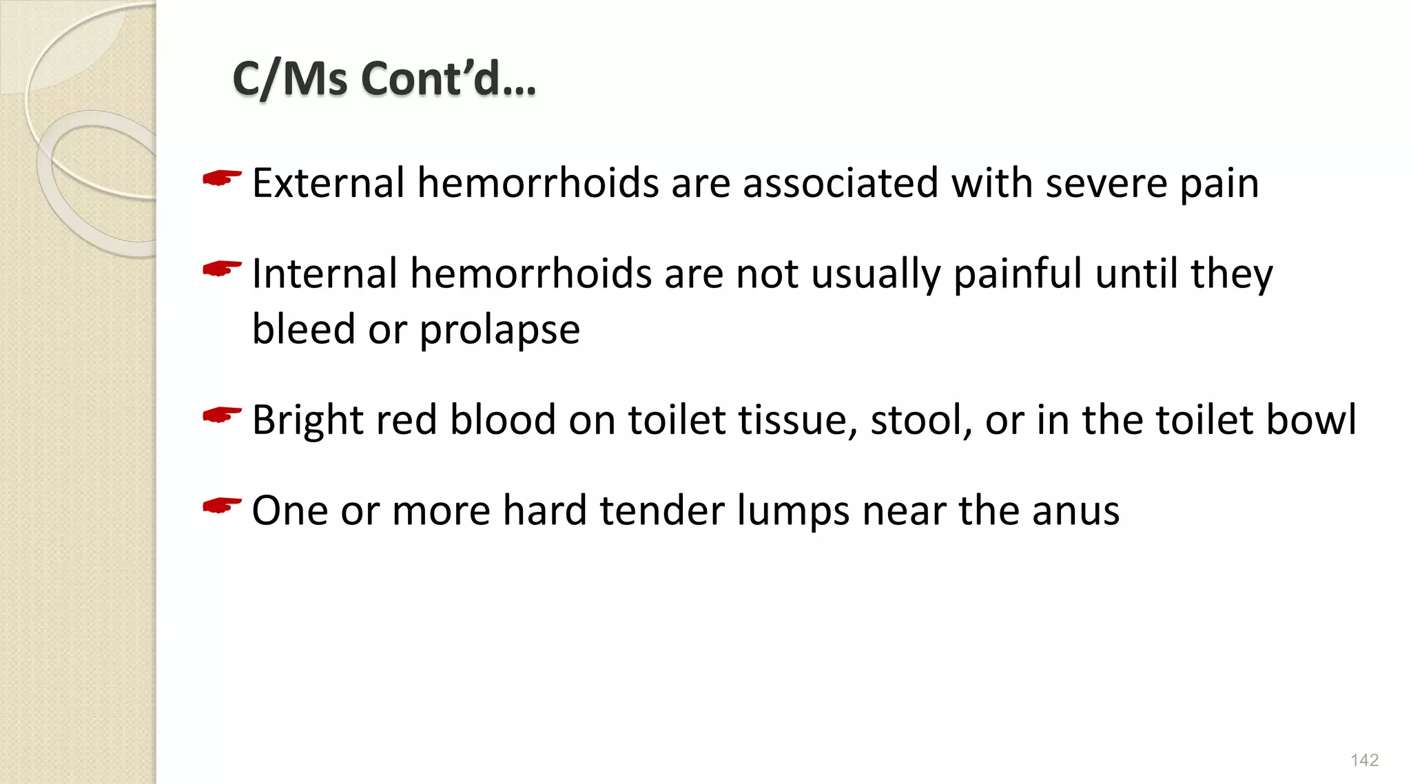 C/Ms Cont’d…
External hemorrhoids are associated with severe pain
Internal hemorrhoids are not usually painful until they
bleed or prolapse
Bright red blood on toilet tissue, stool, or in the toilet bowl
One or more hard tender lumps near the anus
142
 