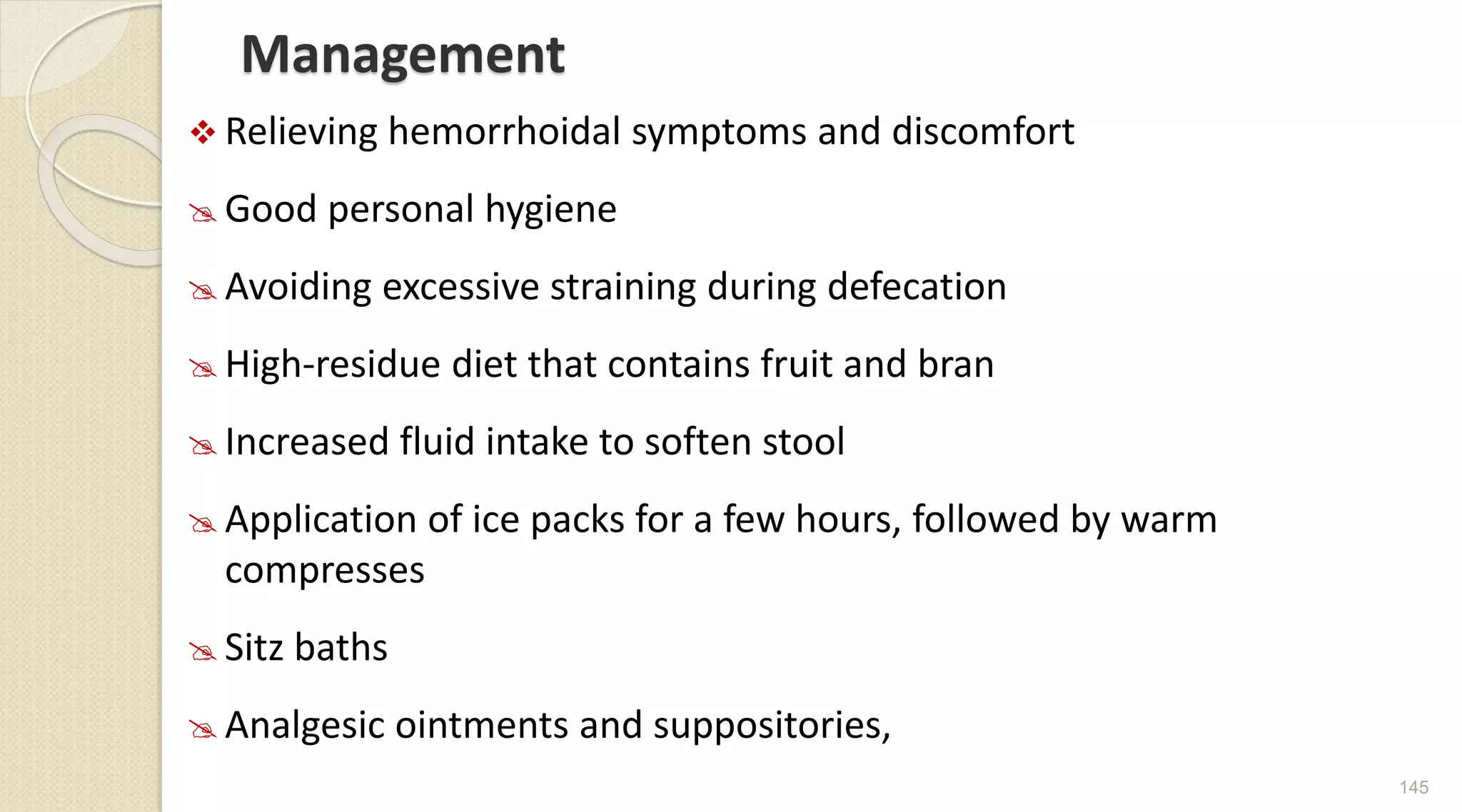 Management
 Relieving hemorrhoidal symptoms and discomfort
 Good personal hygiene
 Avoiding excessive straining during defecation
 High-residue diet that contains fruit and bran
 Increased fluid intake to soften stool
 Application of ice packs for a few hours, followed by warm
compresses
 Sitz baths
 Analgesic ointments and suppositories,
145
 
