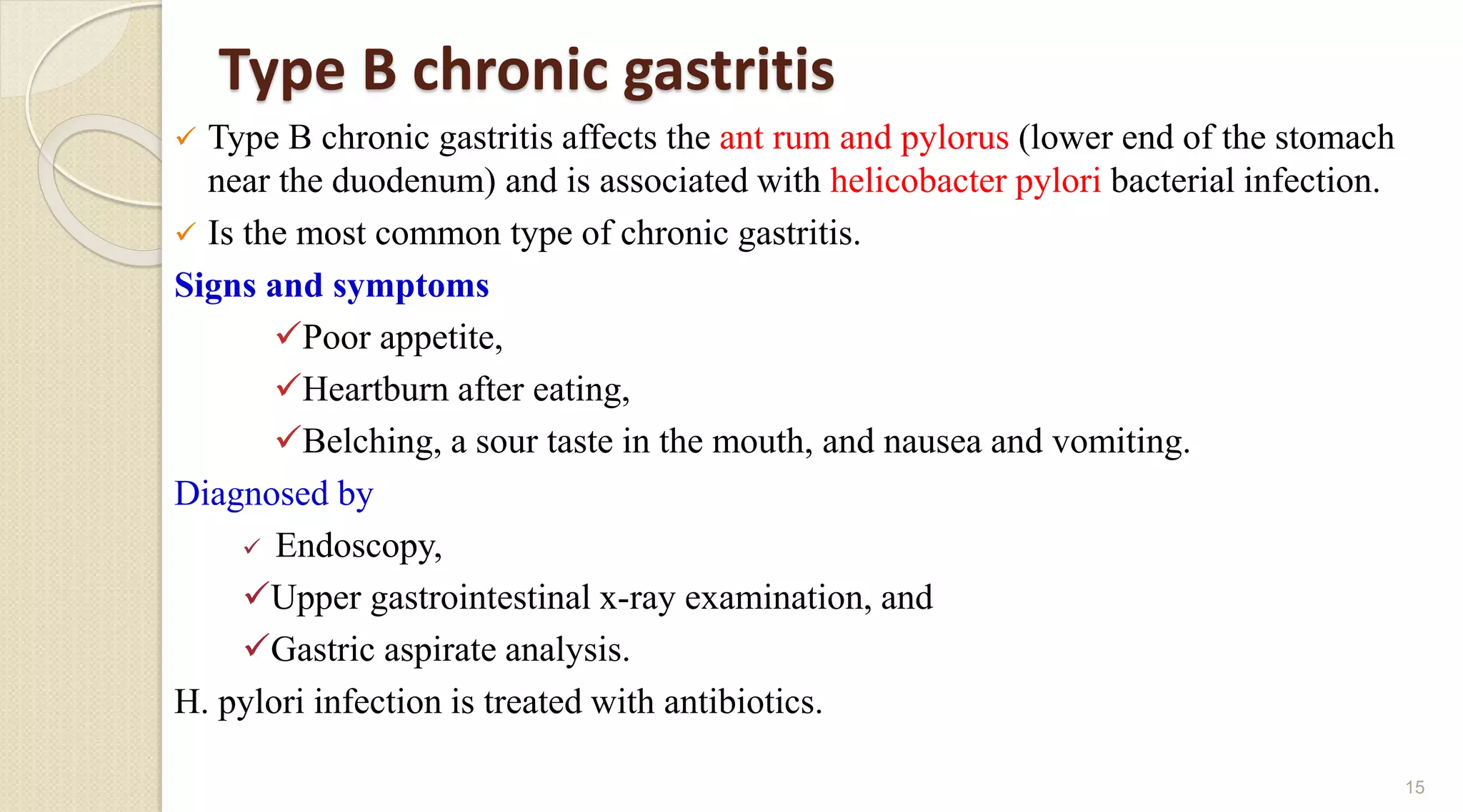 Type B chronic gastritis
 Type B chronic gastritis affects the ant rum and pylorus (lower end of the stomach
near the duodenum) and is associated with helicobacter pylori bacterial infection.
 Is the most common type of chronic gastritis.
Signs and symptoms
Poor appetite,
Heartburn after eating,
Belching, a sour taste in the mouth, and nausea and vomiting.
Diagnosed by
 Endoscopy,
Upper gastrointestinal x-ray examination, and
Gastric aspirate analysis.
H. pylori infection is treated with antibiotics.
15
 