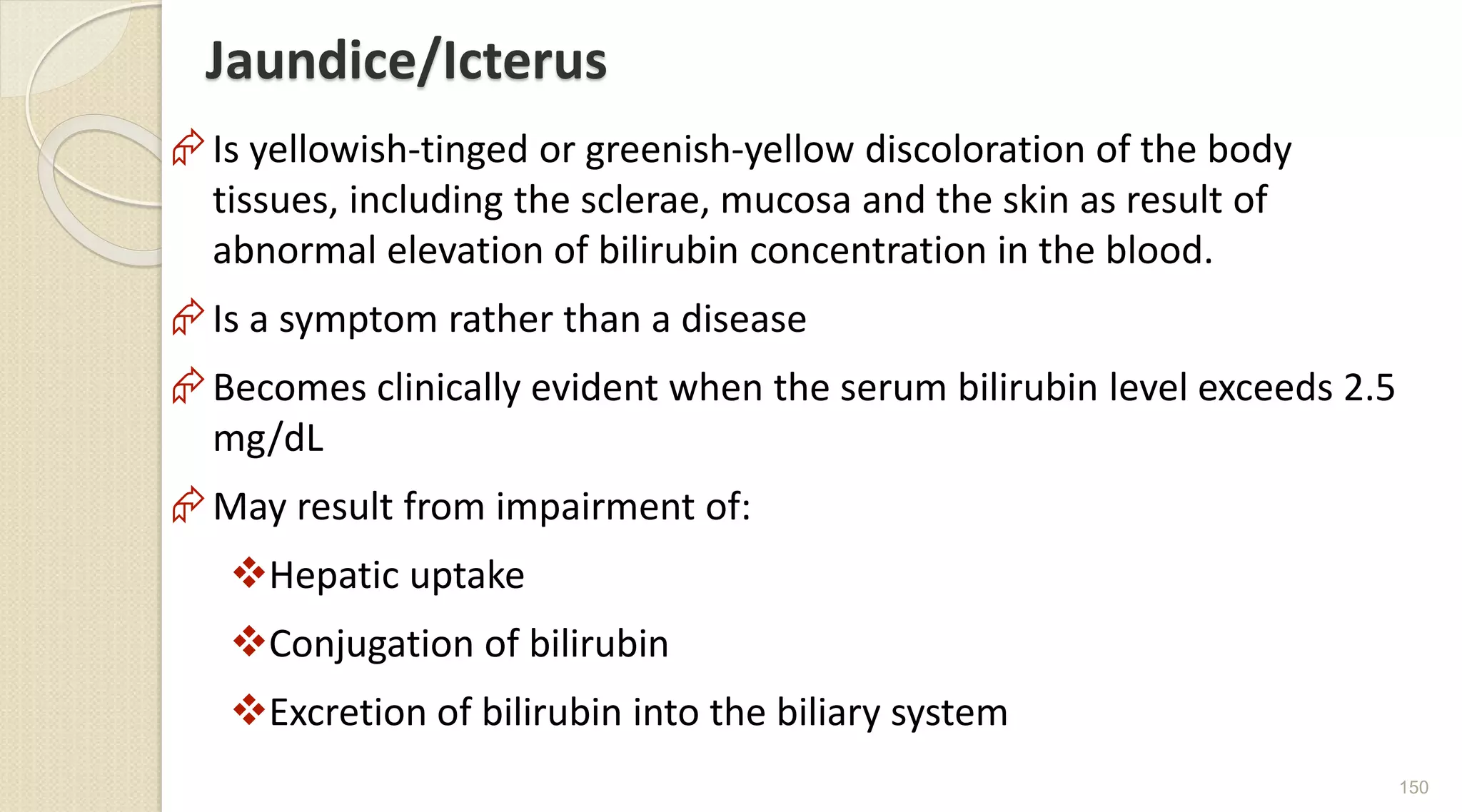Jaundice/Icterus
Is yellowish-tinged or greenish-yellow discoloration of the body
tissues, including the sclerae, mucosa and the skin as result of
abnormal elevation of bilirubin concentration in the blood.
Is a symptom rather than a disease
Becomes clinically evident when the serum bilirubin level exceeds 2.5
mg/dL
May result from impairment of:
Hepatic uptake
Conjugation of bilirubin
Excretion of bilirubin into the biliary system
150
 