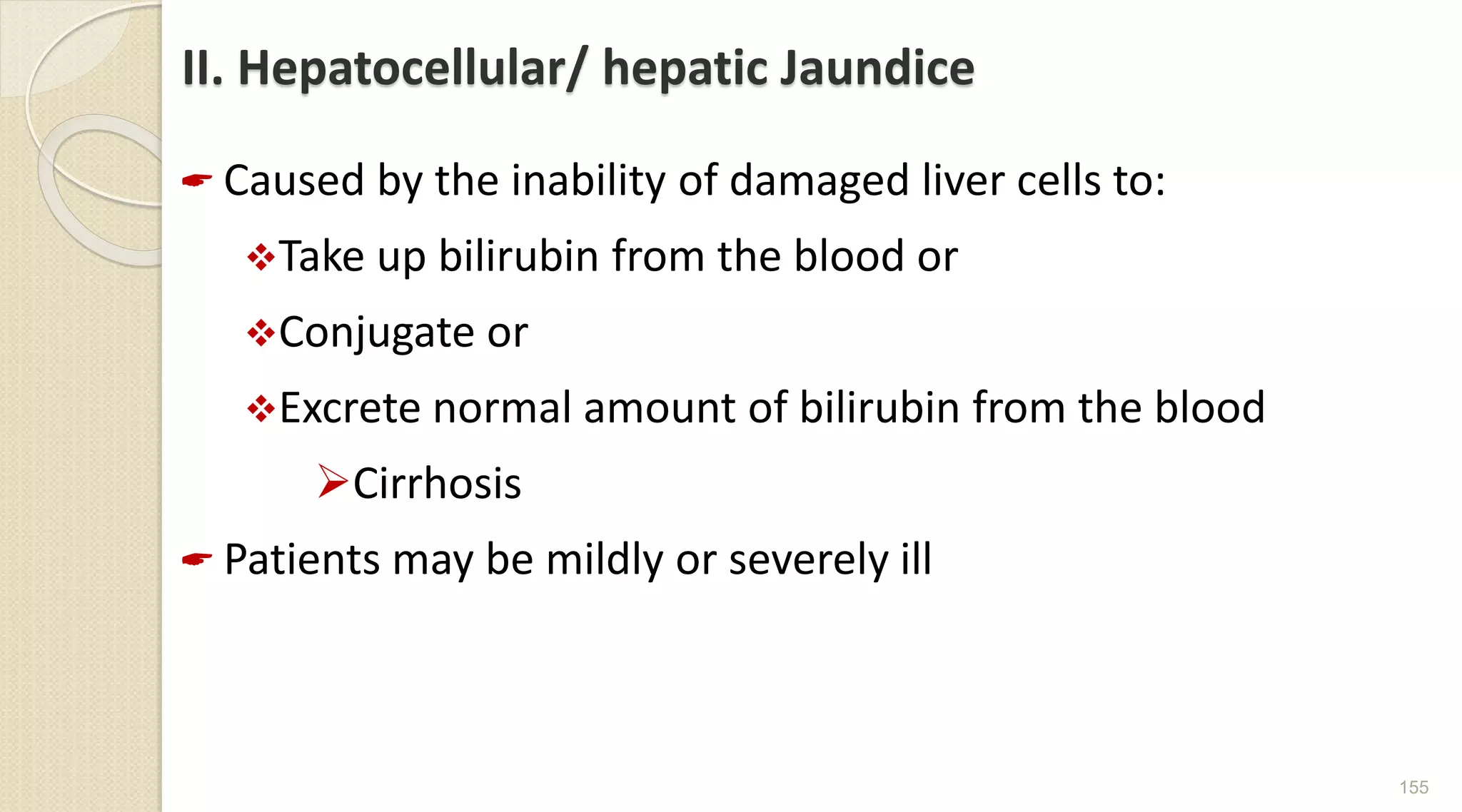 II. Hepatocellular/ hepatic Jaundice
 Caused by the inability of damaged liver cells to:
Take up bilirubin from the blood or
Conjugate or
Excrete normal amount of bilirubin from the blood
Cirrhosis
 Patients may be mildly or severely ill
155
 
