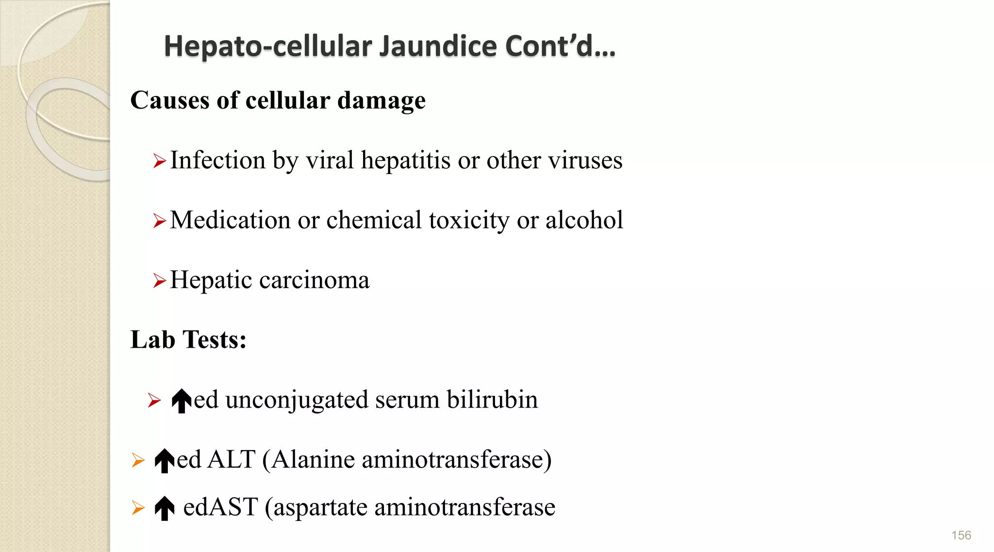Hepato-cellular Jaundice Cont’d…
Causes of cellular damage
Infection by viral hepatitis or other viruses
Medication or chemical toxicity or alcohol
Hepatic carcinoma
Lab Tests:
 ed unconjugated serum bilirubin
 ed ALT (Alanine aminotransferase)
  edAST (aspartate aminotransferase
156
 