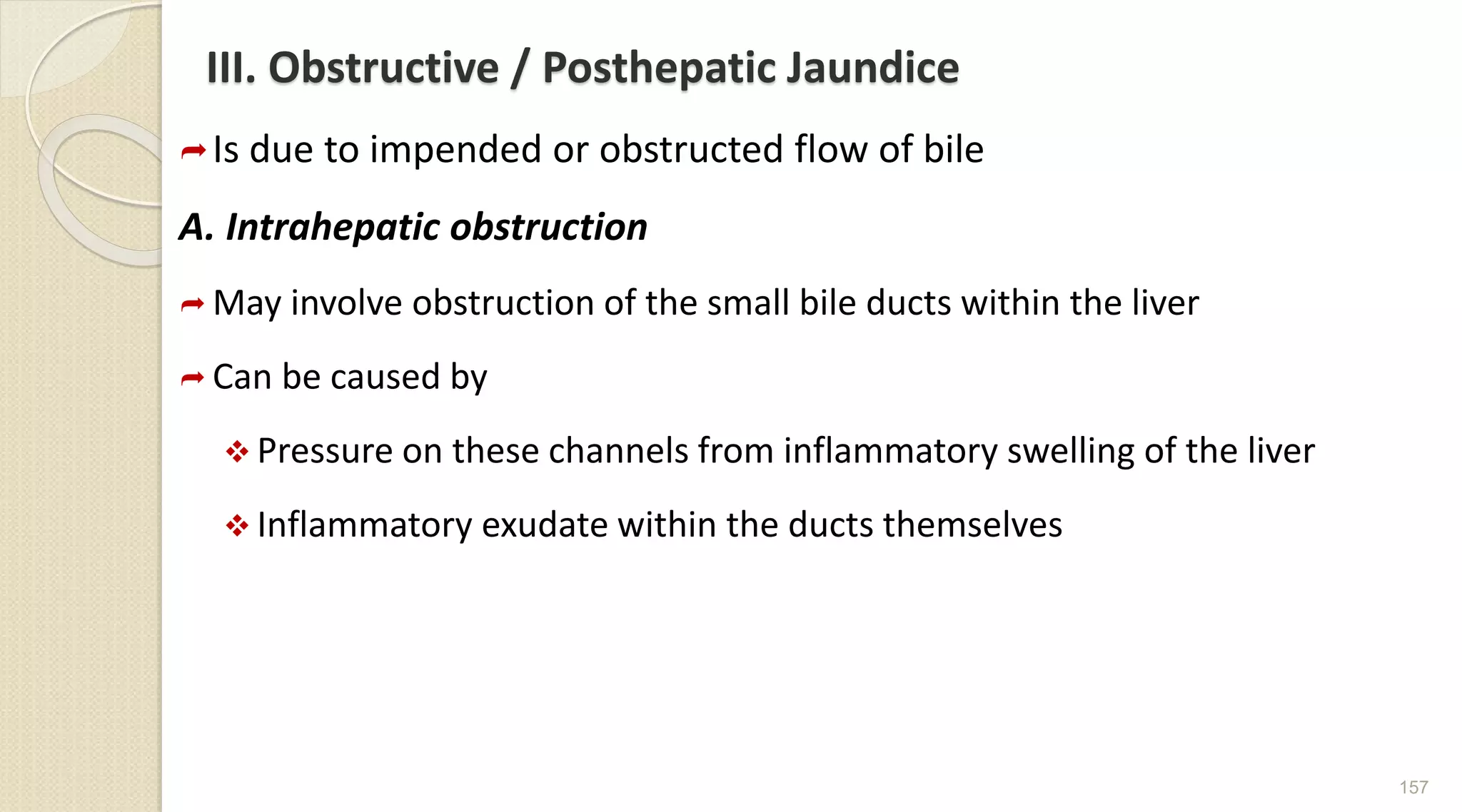 III. Obstructive / Posthepatic Jaundice
Is due to impended or obstructed flow of bile
A. Intrahepatic obstruction
 May involve obstruction of the small bile ducts within the liver
 Can be caused by
 Pressure on these channels from inflammatory swelling of the liver
 Inflammatory exudate within the ducts themselves
157
 