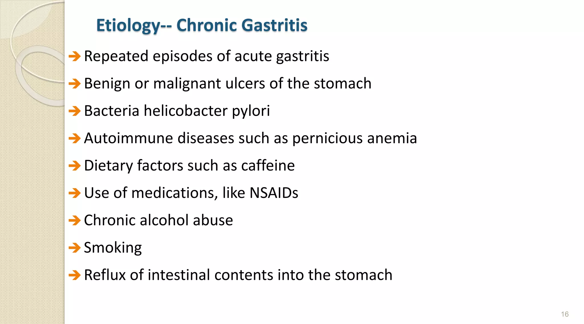 Etiology-- Chronic Gastritis
Repeated episodes of acute gastritis
Benign or malignant ulcers of the stomach
Bacteria helicobacter pylori
Autoimmune diseases such as pernicious anemia
Dietary factors such as caffeine
Use of medications, like NSAIDs
Chronic alcohol abuse
Smoking
Reflux of intestinal contents into the stomach
16
 
