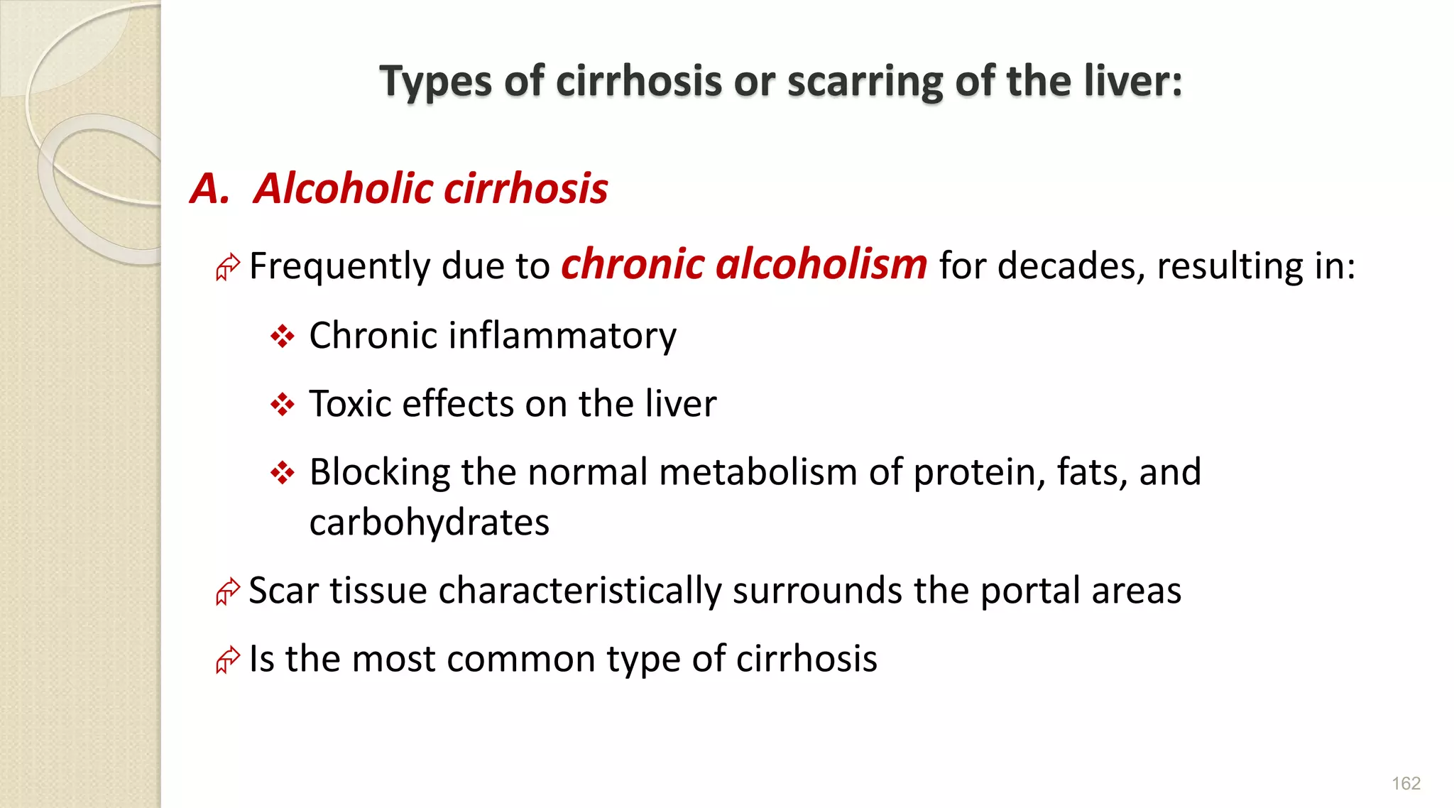 Types of cirrhosis or scarring of the liver:
A. Alcoholic cirrhosis
Frequently due to chronic alcoholism for decades, resulting in:
 Chronic inflammatory
 Toxic effects on the liver
 Blocking the normal metabolism of protein, fats, and
carbohydrates
Scar tissue characteristically surrounds the portal areas
Is the most common type of cirrhosis
162
 
