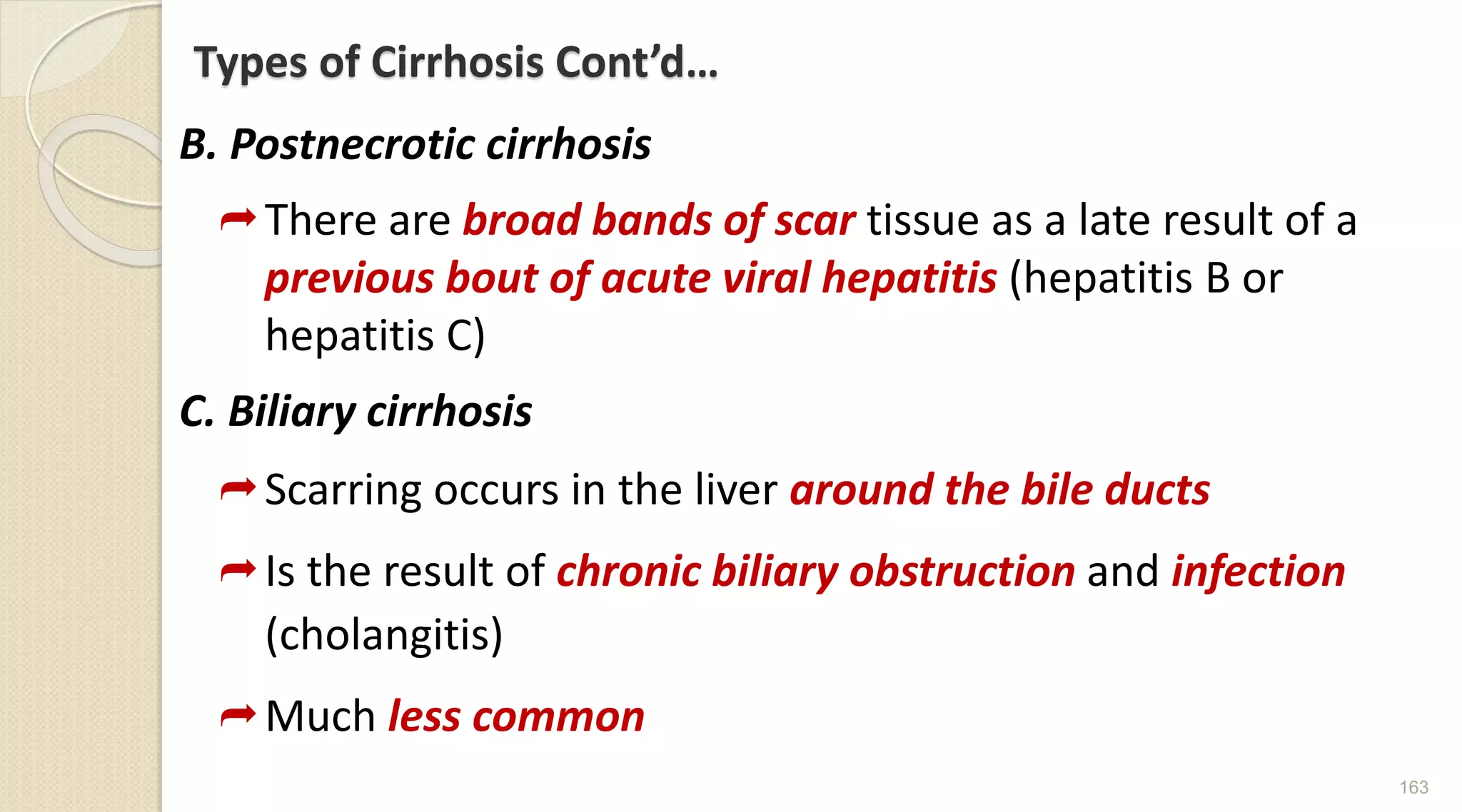 Types of Cirrhosis Cont’d…
B. Postnecrotic cirrhosis
There are broad bands of scar tissue as a late result of a
previous bout of acute viral hepatitis (hepatitis B or
hepatitis C)
C. Biliary cirrhosis
Scarring occurs in the liver around the bile ducts
Is the result of chronic biliary obstruction and infection
(cholangitis)
Much less common
163
 