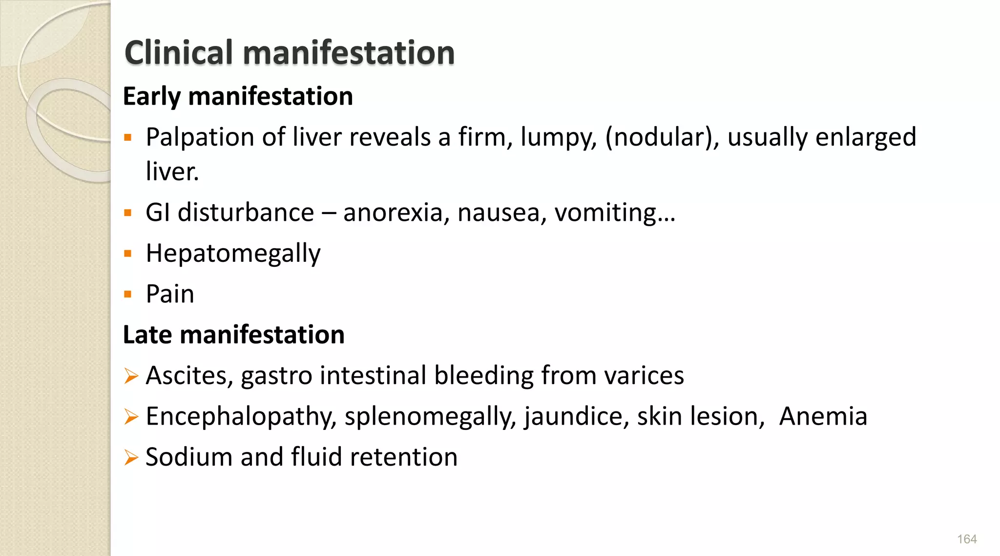 Clinical manifestation
Early manifestation
 Palpation of liver reveals a firm, lumpy, (nodular), usually enlarged
liver.
 GI disturbance – anorexia, nausea, vomiting…
 Hepatomegally
 Pain
Late manifestation
 Ascites, gastro intestinal bleeding from varices
 Encephalopathy, splenomegally, jaundice, skin lesion, Anemia
 Sodium and fluid retention
164
 