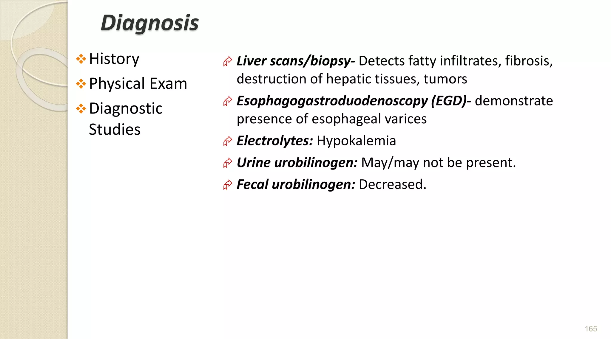 Diagnosis
History
Physical Exam
Diagnostic
Studies
 Liver scans/biopsy- Detects fatty infiltrates, fibrosis,
destruction of hepatic tissues, tumors
 Esophagogastroduodenoscopy (EGD)- demonstrate
presence of esophageal varices
 Electrolytes: Hypokalemia
 Urine urobilinogen: May/may not be present.
 Fecal urobilinogen: Decreased.
165
 