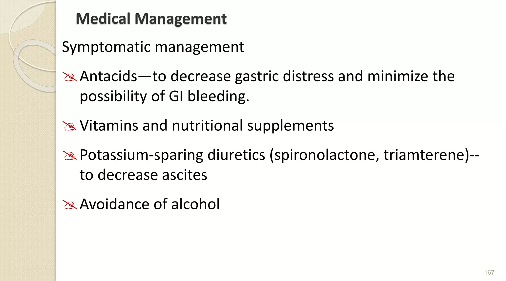 Medical Management
Symptomatic management
Antacids—to decrease gastric distress and minimize the
possibility of GI bleeding.
Vitamins and nutritional supplements
Potassium-sparing diuretics (spironolactone, triamterene)--
to decrease ascites
Avoidance of alcohol
167
 