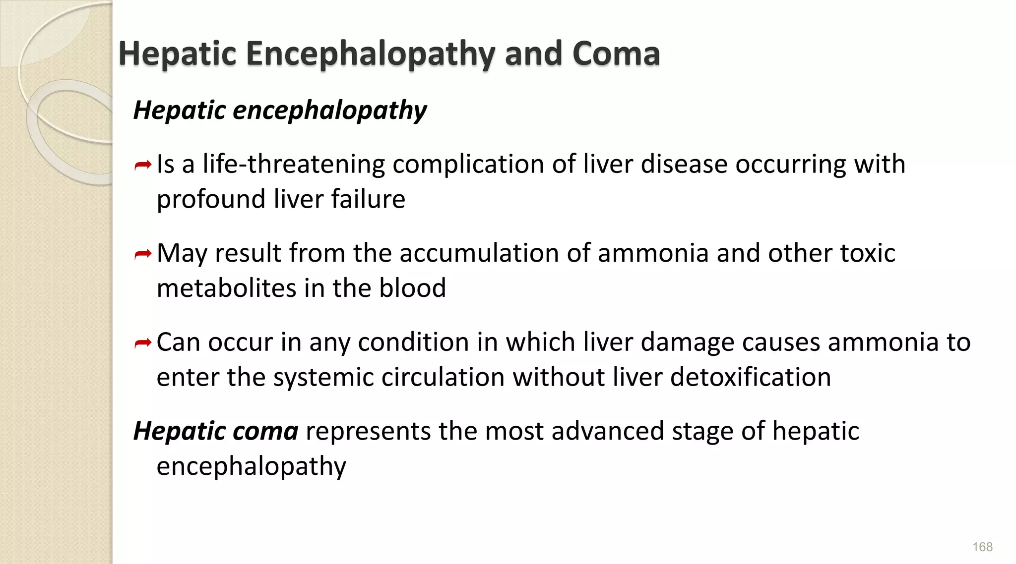 Hepatic Encephalopathy and Coma
Hepatic encephalopathy
Is a life-threatening complication of liver disease occurring with
profound liver failure
May result from the accumulation of ammonia and other toxic
metabolites in the blood
Can occur in any condition in which liver damage causes ammonia to
enter the systemic circulation without liver detoxification
Hepatic coma represents the most advanced stage of hepatic
encephalopathy
168
 